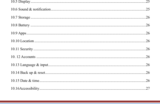   10.5 Display ...................................................................................................................... 25 10.6 Sound &amp; notification ................................................................................................. 25 10.7 Storage ...................................................................................................................... 26 10.8 Battery ...................................................................................................................... 26 10.9 Apps .......................................................................................................................... 26 10.10 Location .................................................................................................................. 26 10.11 Security ................................................................................................................... 26 10. 12 Accounts ................................................................................................................ 26 10.13 Language &amp; input .................................................................................................... 26 10.14 Back up &amp; reset ....................................................................................................... 26 10.15 Date &amp; time ............................................................................................................. 26 10.16Accessibility ............................................................................................................. 27 