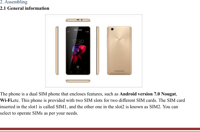   2. Assembling   2.1 General information    The phone is a dual SIM phone that encloses features, such as Android version 7.0 Nougat, Wi-Fi.etc. This phone is provided with two SIM slots for two different SIM cards. The SIM card inserted in the slot1 is called SIM1, and the other one in the slot2 is known as SIM2. You can select to operate SIMs as per your needs.  