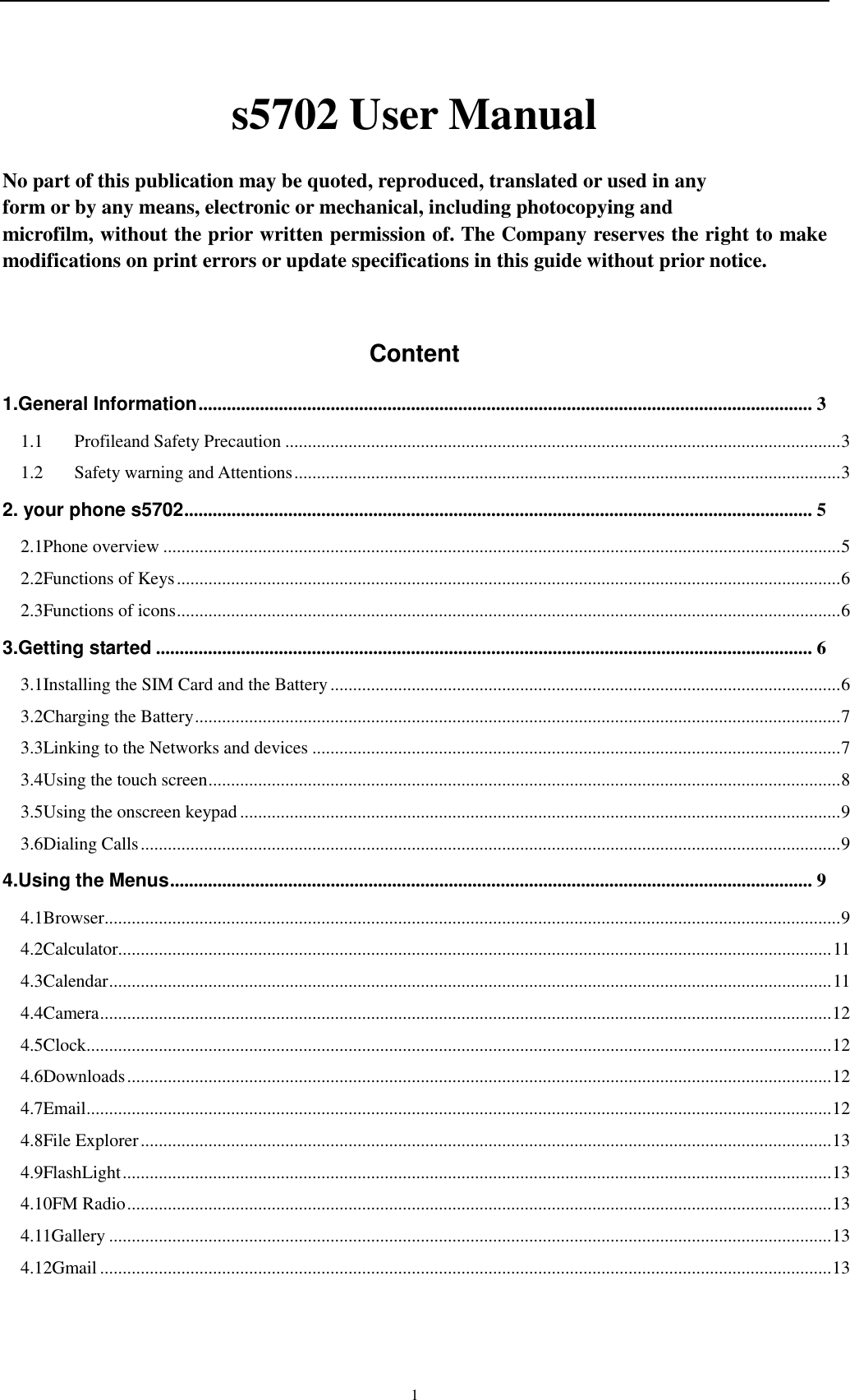    1 s5702 User Manual  No part of this publication may be quoted, reproduced, translated or used in any   form or by any means, electronic or mechanical, including photocopying and   microfilm, without the prior written permission of. The Company reserves the right to make modifications on print errors or update specifications in this guide without prior notice.  Content 1.General Information .................................................................................................................................. 3 1.1 Profileand Safety Precaution ........................................................................................................................... 3 1.2 Safety warning and Attentions ......................................................................................................................... 3 2. your phone s5702 ..................................................................................................................................... 5 2.1Phone overview ...................................................................................................................................................... 5 2.2Functions of Keys ................................................................................................................................................... 6 2.3Functions of icons ................................................................................................................................................... 6 3.Getting started ........................................................................................................................................... 6 3.1Installing the SIM Card and the Battery ................................................................................................................. 6 3.2Charging the Battery ............................................................................................................................................... 7 3.3Linking to the Networks and devices ..................................................................................................................... 7 3.4Using the touch screen ............................................................................................................................................ 8 3.5Using the onscreen keypad ..................................................................................................................................... 9 3.6Dialing Calls ........................................................................................................................................................... 9 4.Using the Menus ........................................................................................................................................ 9 4.1Browser ................................................................................................................................................................... 9 4.2Calculator.............................................................................................................................................................. 11 4.3Calendar ................................................................................................................................................................ 11 4.4Camera .................................................................................................................................................................. 12 4.5Clock ..................................................................................................................................................................... 12 4.6Downloads ............................................................................................................................................................ 12 4.7Email ..................................................................................................................................................................... 12 4.8File Explorer ......................................................................................................................................................... 13 4.9FlashLight ............................................................................................................................................................. 13 4.10FM Radio ............................................................................................................................................................ 13 4.11Gallery ................................................................................................................................................................ 13 4.12Gmail .................................................................................................................................................................. 13 