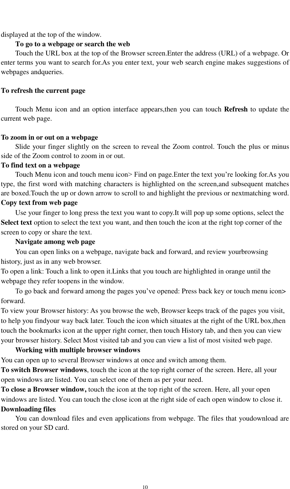    10 displayed at the top of the window. To go to a webpage or search the web Touch the URL box at the top of the Browser screen.Enter the address (URL) of a webpage. Or enter terms you want to search for.As you enter text, your web search engine makes suggestions of webpages andqueries.  To refresh the current page      Touch Menu icon and an option interface appears,then you can touch Refresh to update the current web page.  To zoom in or out on a webpage Slide your finger slightly on the screen to reveal the Zoom control. Touch the plus or minus side of the Zoom control to zoom in or out. To find text on a webpage Touch Menu icon and touch menu icon&gt; Find on page.Enter the text you’re looking for.As you type, the first word with matching characters is highlighted on the screen,and subsequent matches are boxed.Touch the up or down arrow to scroll to and highlight the previous or nextmatching word. Copy text from web page Use your finger to long press the text you want to copy.It will pop up some options, select the Select text option to select the text you want, and then touch the icon at the right top corner of the screen to copy or share the text. Navigate among web page You can open links on a webpage, navigate back and forward, and review yourbrowsing history, just as in any web browser. To open a link: Touch a link to open it.Links that you touch are highlighted in orange until the webpage they refer toopens in the window. To go back and forward among the pages you’ve opened: Press back key or touch menu icon&gt; forward.   To view your Browser history: As you browse the web, Browser keeps track of the pages you visit, to help you findyour way back later. Touch the icon which situates at the right of the URL box,then touch the bookmarks icon at the upper right corner, then touch History tab, and then you can view your browser history. Select Most visited tab and you can view a list of most visited web page.   Working with multiple browser windows You can open up to several Browser windows at once and switch among them. To switch Browser windows, touch the icon at the top right corner of the screen. Here, all your open windows are listed. You can select one of them as per your need. To close a Browser window, touch the icon at the top right of the screen. Here, all your open windows are listed. You can touch the close icon at the right side of each open window to close it. Downloading files You can download files and even applications from webpage. The files that youdownload are stored on your SD card.  