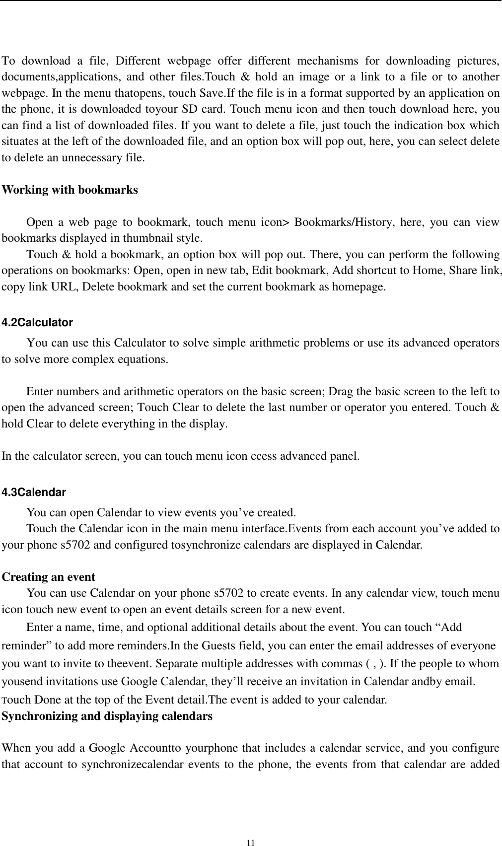    11 To  download  a  file,  Different  webpage  offer  different  mechanisms  for  downloading  pictures, documents,applications,  and  other  files.Touch  &amp;  hold  an  image  or  a  link  to  a  file or  to  another webpage. In the menu thatopens, touch Save.If the file is in a format supported by an application on the phone, it is downloaded toyour SD card. Touch menu icon and then touch download here, you can find a list of downloaded files. If you want to delete a file, just touch the indication box which situates at the left of the downloaded file, and an option box will pop out, here, you can select delete to delete an unnecessary file.  Working with bookmarks      Open a  web  page to  bookmark,  touch menu  icon&gt;  Bookmarks/History, here,  you  can view bookmarks displayed in thumbnail style.   Touch &amp; hold a bookmark, an option box will pop out. There, you can perform the following operations on bookmarks: Open, open in new tab, Edit bookmark, Add shortcut to Home, Share link, copy link URL, Delete bookmark and set the current bookmark as homepage.  4.2Calculator You can use this Calculator to solve simple arithmetic problems or use its advanced operators to solve more complex equations.      Enter numbers and arithmetic operators on the basic screen; Drag the basic screen to the left to open the advanced screen; Touch Clear to delete the last number or operator you entered. Touch &amp; hold Clear to delete everything in the display.  In the calculator screen, you can touch menu icon ccess advanced panel.  4.3Calendar You can open Calendar to view events you’ve created. Touch the Calendar icon in the main menu interface.Events from each account you’ve added to your phone s5702 and configured tosynchronize calendars are displayed in Calendar.  Creating an event You can use Calendar on your phone s5702 to create events. In any calendar view, touch menu icon touch new event to open an event details screen for a new event.   Enter a name, time, and optional additional details about the event. You can touch “Add reminder” to add more reminders.In the Guests field, you can enter the email addresses of everyone you want to invite to theevent. Separate multiple addresses with commas ( , ). If the people to whom yousend invitations use Google Calendar, they’ll receive an invitation in Calendar andby email. Touch Done at the top of the Event detail.The event is added to your calendar. Synchronizing and displaying calendars  When you add a Google Accountto yourphone that includes a calendar service, and you configure that account to synchronizecalendar events to the phone, the events from that calendar are added 