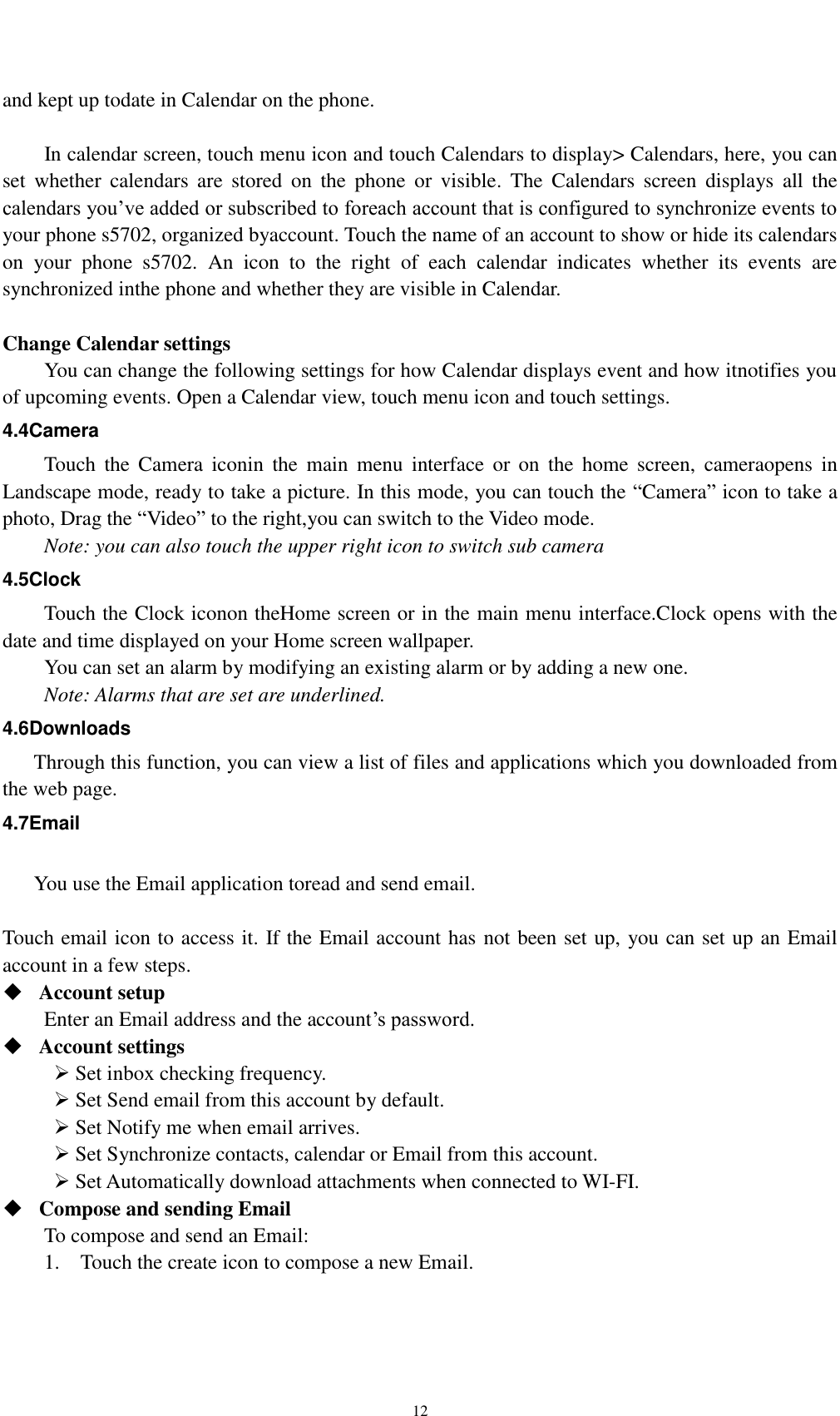   12   and kept up todate in Calendar on the phone.      In calendar screen, touch menu icon and touch Calendars to display&gt; Calendars, here, you can set  whether  calendars  are  stored  on  the  phone  or  visible.  The  Calendars  screen  displays  all  the calendars you’ve added or subscribed to foreach account that is configured to synchronize events to your phone s5702, organized byaccount. Touch the name of an account to show or hide its calendars on  your  phone  s5702.  An  icon  to  the  right  of  each  calendar  indicates  whether  its  events  are synchronized inthe phone and whether they are visible in Calendar.  Change Calendar settings You can change the following settings for how Calendar displays event and how itnotifies you of upcoming events. Open a Calendar view, touch menu icon and touch settings. 4.4Camera Touch  the  Camera  iconin  the  main  menu  interface  or  on  the  home  screen,  cameraopens  in Landscape mode, ready to take a picture. In this mode, you can touch the “Camera” icon to take a photo, Drag the “Video” to the right,you can switch to the Video mode.   Note: you can also touch the upper right icon to switch sub camera 4.5Clock Touch the Clock iconon theHome screen or in the main menu interface.Clock opens with the date and time displayed on your Home screen wallpaper. You can set an alarm by modifying an existing alarm or by adding a new one. Note: Alarms that are set are underlined. 4.6Downloads Through this function, you can view a list of files and applications which you downloaded from the web page. 4.7Email  You use the Email application toread and send email.    Touch email icon to access it. If the Email account has not been set up, you can set up an Email account in a few steps.  Account setup   Enter an Email address and the account’s password.    Account settings    Set inbox checking frequency.    Set Send email from this account by default.    Set Notify me when email arrives.    Set Synchronize contacts, calendar or Email from this account.    Set Automatically download attachments when connected to WI-FI.  Compose and sending Email   To compose and send an Email: 1.    Touch the create icon to compose a new Email.   