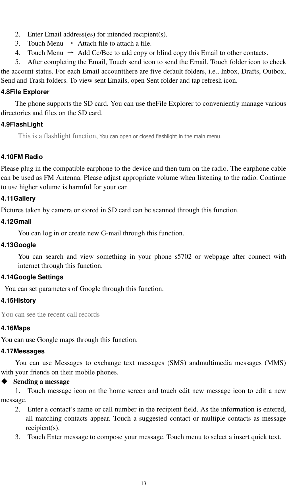    13 2.    Enter Email address(es) for intended recipient(s).     3.    Touch Menu  →  Attach file to attach a file.     4.    Touch Menu  →  Add Cc/Bcc to add copy or blind copy this Email to other contacts.     5.    After completing the Email, Touch send icon to send the Email. Touch folder icon to check the account status. For each Email accountthere are five default folders, i.e., Inbox, Drafts, Outbox, Send and Trash folders. To view sent Emails, open Sent folder and tap refresh icon.   4.8File Explorer The phone supports the SD card. You can use theFile Explorer to conveniently manage various directories and files on the SD card. 4.9FlashLight This is a flashlight function, You can open or closed flashlight in the main menu.  4.10FM Radio Please plug in the compatible earphone to the device and then turn on the radio. The earphone cable can be used as FM Antenna. Please adjust appropriate volume when listening to the radio. Continue to use higher volume is harmful for your ear.   4.11Gallery Pictures taken by camera or stored in SD card can be scanned through this function. 4.12Gmail You can log in or create new G-mail through this function. 4.13Google You  can  search  and  view  something  in  your  phone  s5702  or  webpage  after  connect  with internet through this function. 4.14Google Settings   You can set parameters of Google through this function. 4.15History You can see the recent call records 4.16Maps You can use Google maps through this function. 4.17Messages You  can  use  Messages  to  exchange  text  messages  (SMS)  andmultimedia  messages  (MMS) with your friends on their mobile phones.  Sending a message   1.    Touch message icon on the home screen and touch edit new message icon to edit a new message.     2.    Enter a contact’s name or call number in the recipient field. As the information is entered, all matching contacts appear. Touch a suggested contact or multiple contacts as message recipient(s).     3.    Touch Enter message to compose your message. Touch menu to select a insert quick text. 