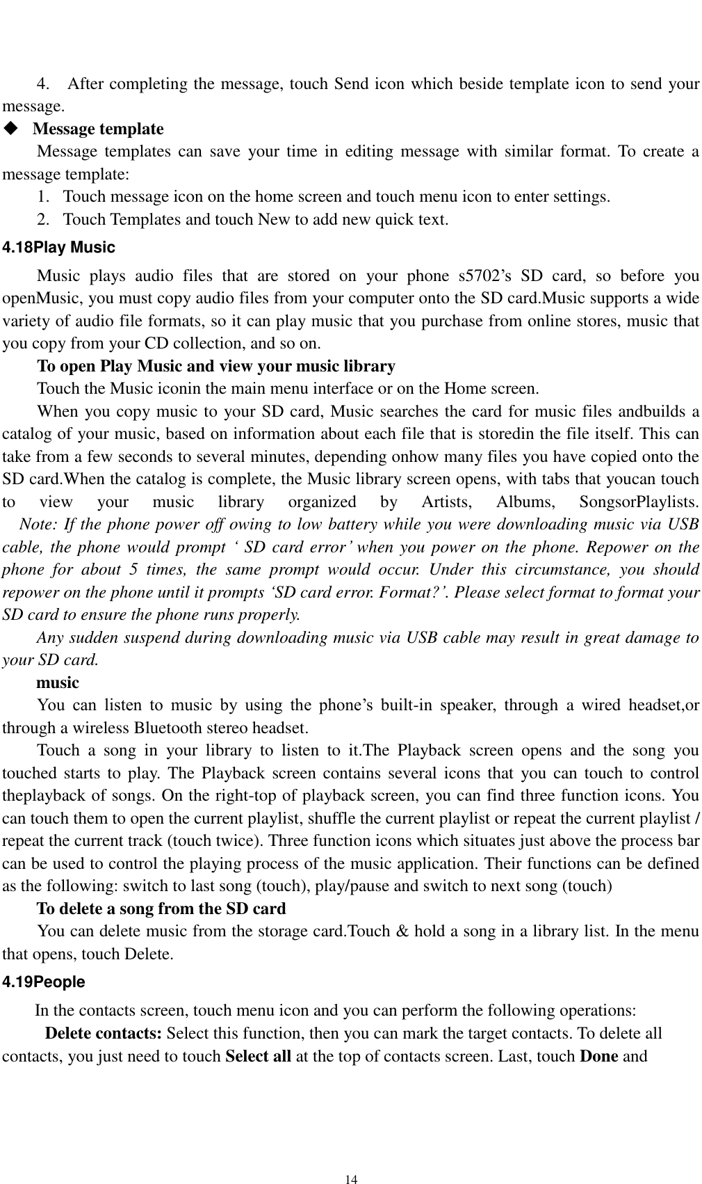    14 4.    After completing the message, touch Send icon which beside template icon to send your message.    Message template   Message templates  can  save  your  time  in  editing message  with  similar  format. To  create  a message template:   1. Touch message icon on the home screen and touch menu icon to enter settings.   2. Touch Templates and touch New to add new quick text. 4.18Play Music Music  plays  audio  files  that  are  stored  on  your  phone  s5702’s  SD  card,  so  before  you openMusic, you must copy audio files from your computer onto the SD card.Music supports a wide variety of audio file formats, so it can play music that you purchase from online stores, music that you copy from your CD collection, and so on. To open Play Music and view your music library Touch the Music iconin the main menu interface or on the Home screen. When you copy music to your SD card, Music searches the card for music files andbuilds a catalog of your music, based on information about each file that is storedin the file itself. This can take from a few seconds to several minutes, depending onhow many files you have copied onto the SD card.When the catalog is complete, the Music library screen opens, with tabs that youcan touch to  view  your  music  library  organized  by  Artists,  Albums,  SongsorPlaylists.   Note: If the phone power off owing to low battery while you were downloading music via USB cable, the phone would prompt ‘ SD card error’ when you power on the phone. Repower on the phone  for  about  5  times,  the  same  prompt  would  occur.  Under  this  circumstance,  you  should repower on the phone until it prompts ‘SD card error. Format?’. Please select format to format your SD card to ensure the phone runs properly. Any sudden suspend during downloading music via USB cable may result in great damage to your SD card.         music You  can  listen  to  music  by  using  the  phone’s  built-in  speaker,  through  a  wired  headset,or through a wireless Bluetooth stereo headset. Touch  a  song  in  your  library  to  listen  to  it.The  Playback  screen  opens  and  the  song  you touched starts to  play.  The Playback screen contains  several icons  that  you can touch to  control theplayback of songs. On the right-top of playback screen, you can find three function icons. You can touch them to open the current playlist, shuffle the current playlist or repeat the current playlist / repeat the current track (touch twice). Three function icons which situates just above the process bar can be used to control the playing process of the music application. Their functions can be defined as the following: switch to last song (touch), play/pause and switch to next song (touch) To delete a song from the SD card You can delete music from the storage card.Touch &amp; hold a song in a library list. In the menu that opens, touch Delete. 4.19People In the contacts screen, touch menu icon and you can perform the following operations:   Delete contacts: Select this function, then you can mark the target contacts. To delete all contacts, you just need to touch Select all at the top of contacts screen. Last, touch Done and 