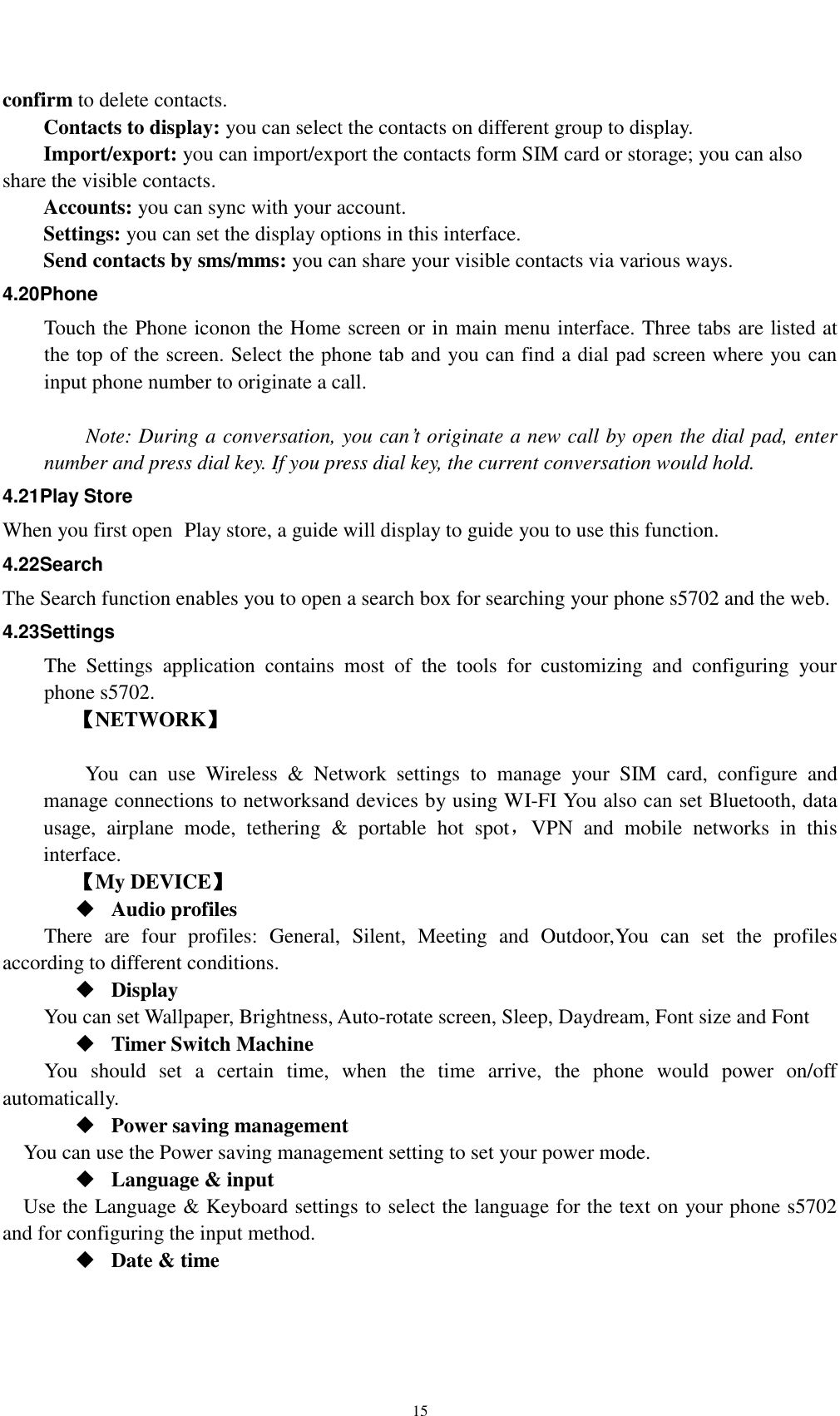    15 confirm to delete contacts.   Contacts to display: you can select the contacts on different group to display. Import/export: you can import/export the contacts form SIM card or storage; you can also share the visible contacts. Accounts: you can sync with your account. Settings: you can set the display options in this interface. Send contacts by sms/mms: you can share your visible contacts via various ways. 4.20Phone Touch the Phone iconon the Home screen or in main menu interface. Three tabs are listed at the top of the screen. Select the phone tab and you can find a dial pad screen where you can input phone number to originate a call.      Note: During a conversation, you can’t originate a new call by open the dial pad, enter number and press dial key. If you press dial key, the current conversation would hold.   4.21Play Store When you first open  Play store, a guide will display to guide you to use this function. 4.22Search The Search function enables you to open a search box for searching your phone s5702 and the web.   4.23Settings The  Settings  application  contains  most  of  the  tools  for  customizing  and  configuring  your phone s5702. 【NETWORK】      You  can  use  Wireless  &amp;  Network  settings  to  manage  your  SIM  card,  configure  and manage connections to networksand devices by using WI-FI You also can set Bluetooth, data usage,  airplane  mode,  tethering  &amp;  portable  hot  spot，VPN  and  mobile  networks  in  this interface.     【My DEVICE】  Audio profiles There  are  four  profiles:  General,  Silent,  Meeting  and  Outdoor,You  can  set  the  profiles according to different conditions.    Display You can set Wallpaper, Brightness, Auto-rotate screen, Sleep, Daydream, Font size and Font    Timer Switch Machine You  should  set  a  certain  time,  when  the  time  arrive,  the  phone  would  power  on/off automatically.  Power saving management You can use the Power saving management setting to set your power mode.  Language &amp; input Use the Language &amp; Keyboard settings to select the language for the text on your phone s5702 and for configuring the input method.  Date &amp; time 