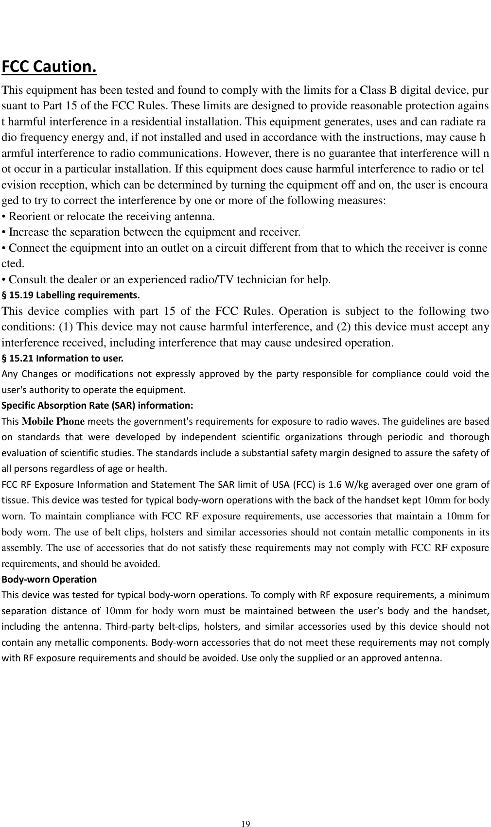   19 FCC Caution. This equipment has been tested and found to comply with the limits for a Class B digital device, pursuant to Part 15 of the FCC Rules. These limits are designed to provide reasonable protection against harmful interference in a residential installation. This equipment generates, uses and can radiate radio frequency energy and, if not installed and used in accordance with the instructions, may cause harmful interference to radio communications. However, there is no guarantee that interference will not occur in a particular installation. If this equipment does cause harmful interference to radio or television reception, which can be determined by turning the equipment off and on, the user is encouraged to try to correct the interference by one or more of the following measures: • Reorient or relocate the receiving antenna. • Increase the separation between the equipment and receiver. • Connect the equipment into an outlet on a circuit different from that to which the receiver is connected. • Consult the dealer or an experienced radio/TV technician for help. § 15.19 Labelling requirements. This  device  complies  with  part  15  of  the  FCC  Rules. Operation  is  subject  to  the  following  two conditions: (1) This device may not cause harmful interference, and (2) this device must accept any interference received, including interference that may cause undesired operation. § 15.21 Information to user. Any  Changes  or  modifications  not  expressly  approved  by  the  party responsible  for  compliance  could  void  the user&apos;s authority to operate the equipment. Specific Absorption Rate (SAR) information: This Mobile Phone meets the government&apos;s requirements for exposure to radio waves. The guidelines are based on  standards  that  were  developed  by  independent  scientific  organizations  through  periodic  and  thorough evaluation of scientific studies. The standards include a substantial safety margin designed to assure the safety of all persons regardless of age or health. FCC RF Exposure Information and Statement The SAR limit of USA (FCC) is 1.6 W/kg averaged over one gram of tissue. This device was tested for typical body-worn operations with the back of the handset kept 10mm for body worn. To maintain compliance with FCC RF exposure requirements, use accessories that maintain a 10mm for body worn. The use of belt clips, holsters and similar accessories should not contain metallic components in its assembly. The use of accessories that do not satisfy these requirements may not comply with FCC RF exposure requirements, and should be avoided. Body-worn Operation This device was tested for typical body-worn operations. To comply with RF exposure requirements, a minimum separation  distance  of 10mm  for body worn must  be  maintained  between  the  user’s  body  and  the  handset, including  the  antenna.  Third-party  belt-clips,  holsters,  and  similar  accessories  used  by  this  device  should  not contain any metallic components. Body-worn accessories that do not meet these requirements may not comply with RF exposure requirements and should be avoided. Use only the supplied or an approved antenna.  