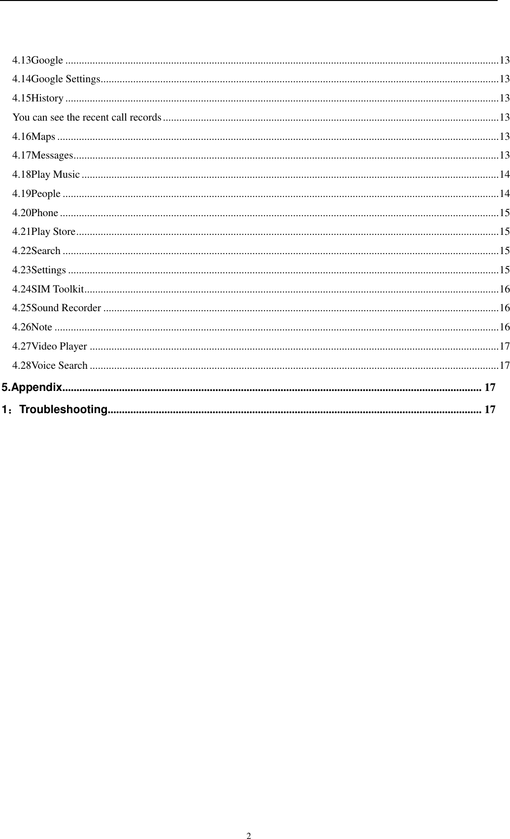    2 4.13Google ................................................................................................................................................................ 13 4.14Google Settings ................................................................................................................................................... 13 4.15History ................................................................................................................................................................ 13 You can see the recent call records ............................................................................................................................ 13 4.16Maps ................................................................................................................................................................... 13 4.17Messages ............................................................................................................................................................. 13 4.18Play Music .......................................................................................................................................................... 14 4.19People ................................................................................................................................................................. 14 4.20Phone .................................................................................................................................................................. 15 4.21Play Store ............................................................................................................................................................ 15 4.22Search ................................................................................................................................................................. 15 4.23Settings ............................................................................................................................................................... 15 4.24SIM Toolkit ......................................................................................................................................................... 16 4.25Sound Recorder .................................................................................................................................................. 16 4.26Note .................................................................................................................................................................... 16 4.27Video Player ....................................................................................................................................................... 17 4.28Voice Search ....................................................................................................................................................... 17 5.Appendix.................................................................................................................................................... 17 1：Troubleshooting .................................................................................................................................... 17        