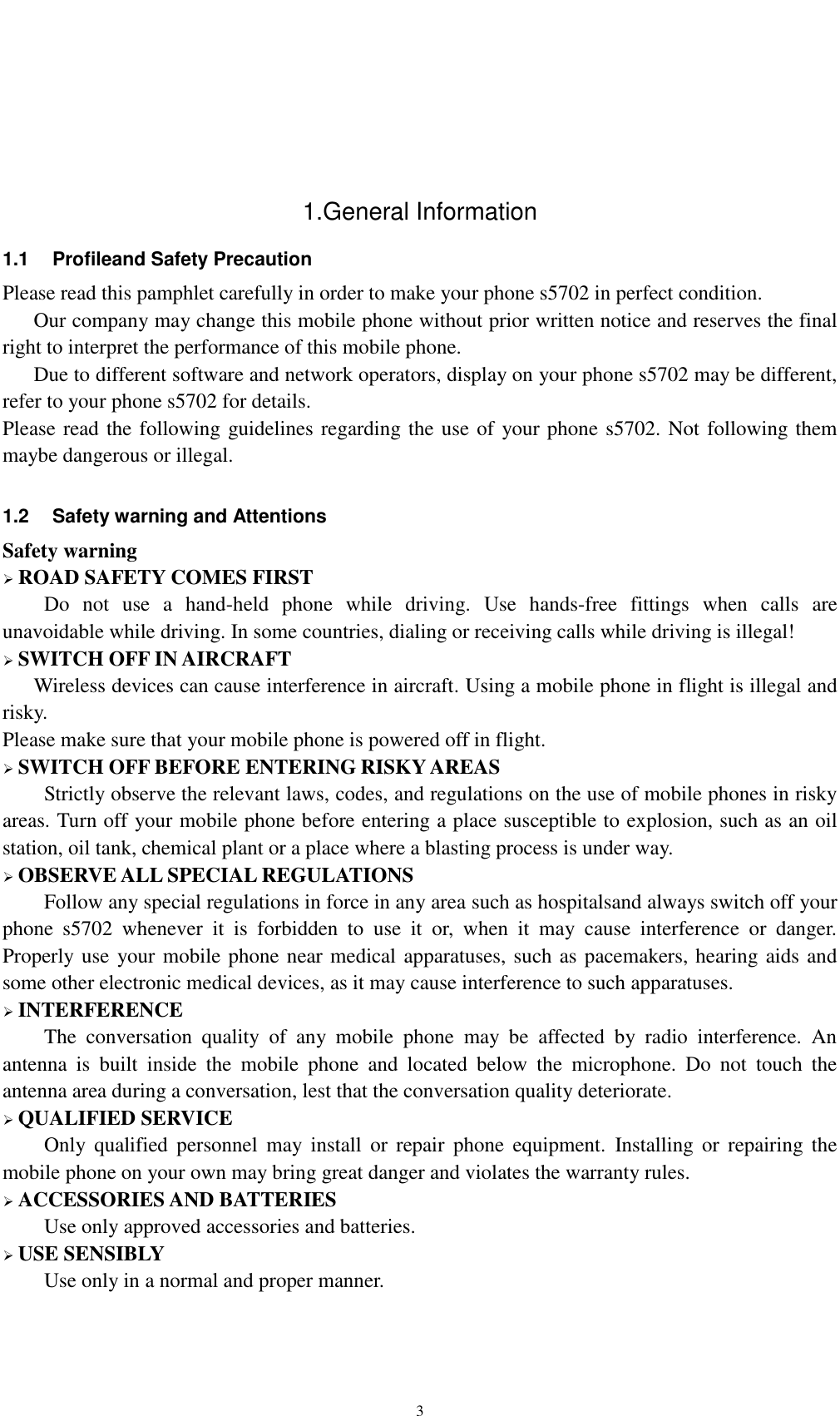    3   1.General Information 1.1  Profileand Safety Precaution Please read this pamphlet carefully in order to make your phone s5702 in perfect condition.    Our company may change this mobile phone without prior written notice and reserves the final right to interpret the performance of this mobile phone.    Due to different software and network operators, display on your phone s5702 may be different, refer to your phone s5702 for details. Please read the following guidelines regarding the use of your phone s5702. Not following them maybe dangerous or illegal.  1.2  Safety warning and Attentions Safety warning  ROAD SAFETY COMES FIRST Do  not  use  a  hand-held  phone  while  driving.  Use  hands-free  fittings  when  calls  are unavoidable while driving. In some countries, dialing or receiving calls while driving is illegal!  SWITCH OFF IN AIRCRAFT Wireless devices can cause interference in aircraft. Using a mobile phone in flight is illegal and risky.     Please make sure that your mobile phone is powered off in flight.  SWITCH OFF BEFORE ENTERING RISKY AREAS Strictly observe the relevant laws, codes, and regulations on the use of mobile phones in risky areas. Turn off your mobile phone before entering a place susceptible to explosion, such as an oil station, oil tank, chemical plant or a place where a blasting process is under way.  OBSERVE ALL SPECIAL REGULATIONS Follow any special regulations in force in any area such as hospitalsand always switch off your phone  s5702  whenever  it  is  forbidden  to  use  it  or,  when  it  may  cause  interference  or  danger. Properly use your mobile phone near medical apparatuses, such as pacemakers, hearing aids and some other electronic medical devices, as it may cause interference to such apparatuses.  INTERFERENCE The  conversation  quality  of  any  mobile  phone  may  be  affected  by  radio  interference.  An antenna  is  built  inside  the  mobile  phone  and  located  below  the  microphone.  Do  not  touch  the antenna area during a conversation, lest that the conversation quality deteriorate.  QUALIFIED SERVICE Only  qualified  personnel  may  install  or  repair  phone  equipment.  Installing or  repairing  the mobile phone on your own may bring great danger and violates the warranty rules.  ACCESSORIES AND BATTERIES Use only approved accessories and batteries.  USE SENSIBLY Use only in a normal and proper manner. 