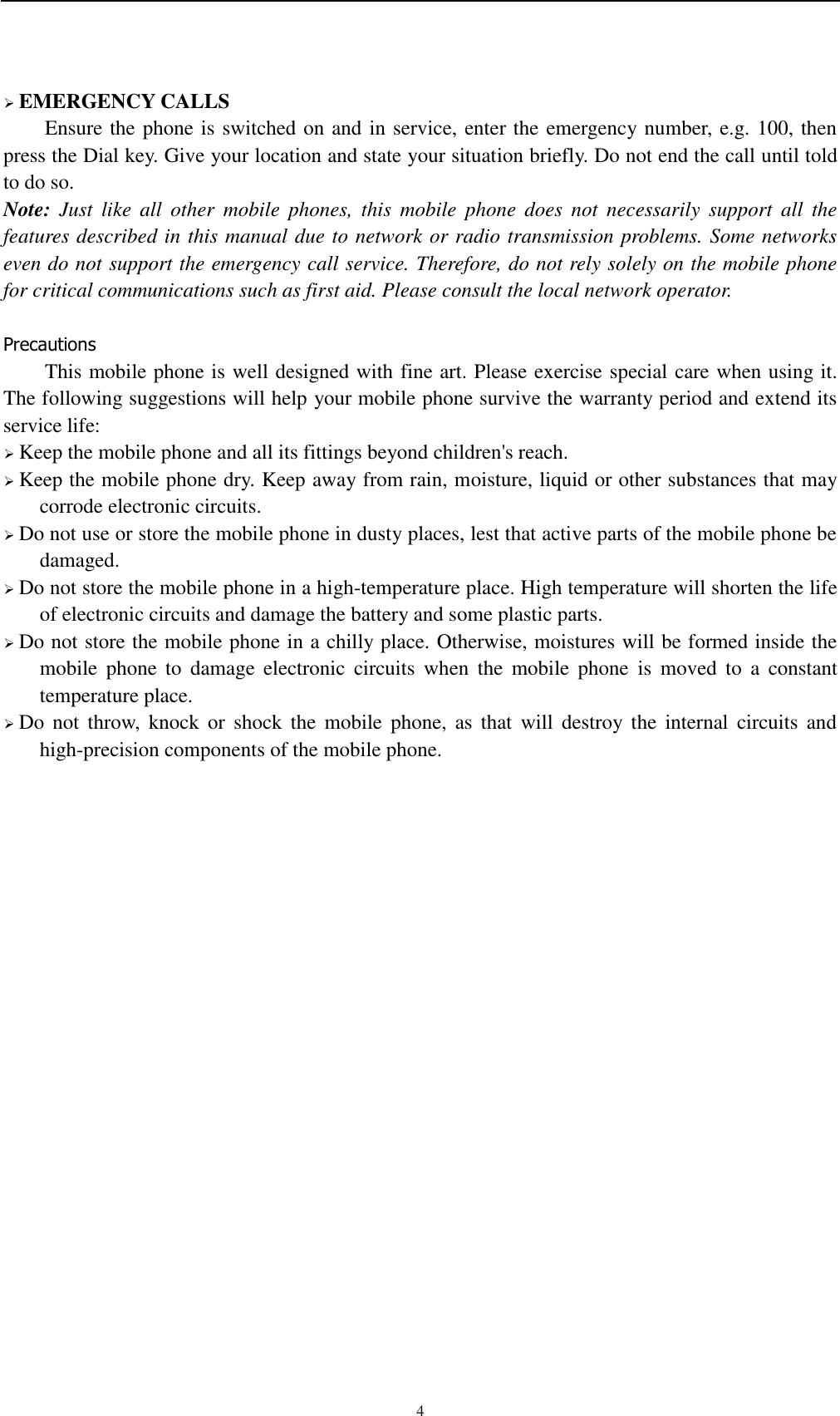    4  EMERGENCY CALLS Ensure the phone is switched on and in service, enter the emergency number, e.g. 100, then press the Dial key. Give your location and state your situation briefly. Do not end the call until told to do so. Note:  Just  like  all  other  mobile  phones,  this  mobile  phone  does  not  necessarily  support  all  the features described in this manual due to network or radio transmission problems. Some networks even do not support the emergency call service. Therefore, do not rely solely on the mobile phone for critical communications such as first aid. Please consult the local network operator.  Precautions This mobile phone is well designed with fine art. Please exercise special care when using it. The following suggestions will help your mobile phone survive the warranty period and extend its service life:  Keep the mobile phone and all its fittings beyond children&apos;s reach.  Keep the mobile phone dry. Keep away from rain, moisture, liquid or other substances that may corrode electronic circuits.  Do not use or store the mobile phone in dusty places, lest that active parts of the mobile phone be damaged.  Do not store the mobile phone in a high-temperature place. High temperature will shorten the life of electronic circuits and damage the battery and some plastic parts.  Do not store the mobile phone in a chilly place. Otherwise, moistures will be formed inside the mobile  phone  to  damage  electronic  circuits  when  the  mobile  phone  is  moved  to  a  constant temperature place.  Do  not  throw,  knock or  shock the  mobile  phone,  as  that  will  destroy the  internal  circuits  and high-precision components of the mobile phone.     