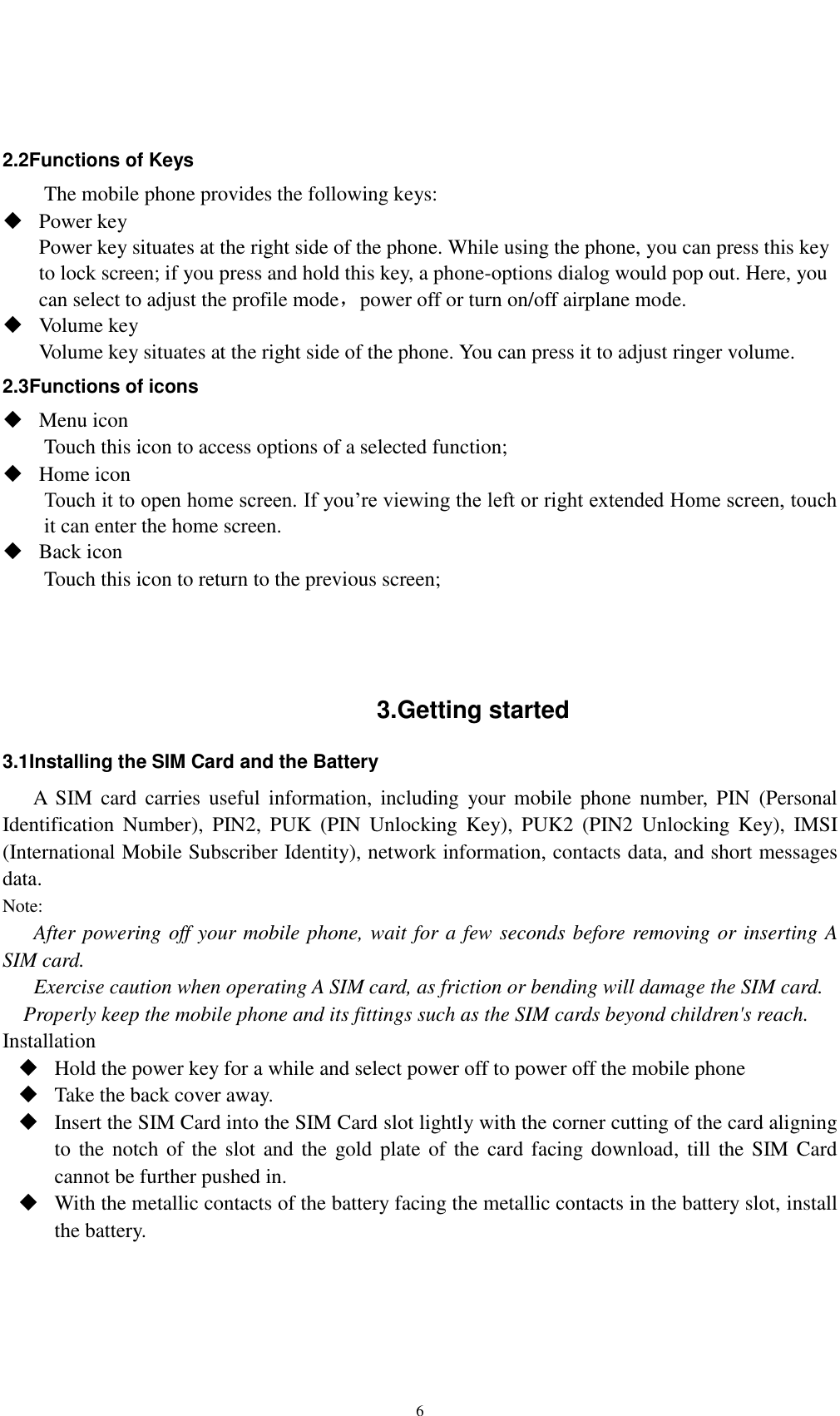    6   2.2Functions of Keys The mobile phone provides the following keys:  Power key Power key situates at the right side of the phone. While using the phone, you can press this key to lock screen; if you press and hold this key, a phone-options dialog would pop out. Here, you can select to adjust the profile mode，power off or turn on/off airplane mode.  Volume key Volume key situates at the right side of the phone. You can press it to adjust ringer volume. 2.3Functions of icons  Menu icon Touch this icon to access options of a selected function;  Home icon Touch it to open home screen. If you’re viewing the left or right extended Home screen, touch it can enter the home screen.  Back icon Touch this icon to return to the previous screen;    3.Getting started 3.1Installing the SIM Card and the Battery A  SIM  card carries  useful  information, including  your  mobile  phone  number,  PIN  (Personal Identification  Number),  PIN2,  PUK  (PIN  Unlocking  Key),  PUK2  (PIN2  Unlocking  Key),  IMSI (International Mobile Subscriber Identity), network information, contacts data, and short messages data. Note: After powering off your mobile phone, wait for a few seconds before removing or inserting A SIM card. Exercise caution when operating A SIM card, as friction or bending will damage the SIM card. Properly keep the mobile phone and its fittings such as the SIM cards beyond children&apos;s reach. Installation  Hold the power key for a while and select power off to power off the mobile phone  Take the back cover away.  Insert the SIM Card into the SIM Card slot lightly with the corner cutting of the card aligning to the notch  of  the slot and the gold plate  of the  card facing download, till the SIM Card cannot be further pushed in.  With the metallic contacts of the battery facing the metallic contacts in the battery slot, install the battery.  