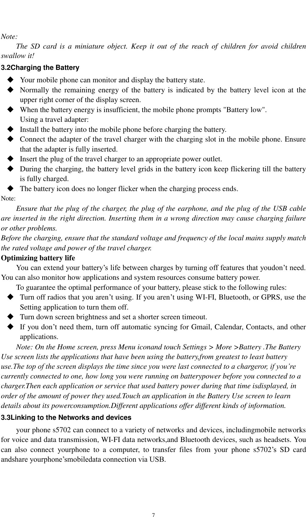    7 Note: The  SD  card  is  a  miniature object.  Keep  it  out  of  the  reach  of  children  for  avoid  children swallow it! 3.2Charging the Battery  Your mobile phone can monitor and display the battery state.  Normally the  remaining  energy  of  the  battery is  indicated by the  battery  level  icon  at the upper right corner of the display screen.  When the battery energy is insufficient, the mobile phone prompts &quot;Battery low&quot;.   Using a travel adapter:  Install the battery into the mobile phone before charging the battery.  Connect the adapter of the travel charger with the charging slot in the mobile phone. Ensure that the adapter is fully inserted.  Insert the plug of the travel charger to an appropriate power outlet.  During the charging, the battery level grids in the battery icon keep flickering till the battery is fully charged.  The battery icon does no longer flicker when the charging process ends. Note: Ensure that the plug of the charger, the plug of the earphone, and the plug of the USB cable are inserted in the right direction. Inserting them in a wrong direction may cause charging failure or other problems. Before the charging, ensure that the standard voltage and frequency of the local mains supply match the rated voltage and power of the travel charger. Optimizing battery life You can extend your battery’s life between charges by turning off features that youdon’t need. You can also monitor how applications and system resources consume battery power.   To guarantee the optimal performance of your battery, please stick to the following rules:  Turn off radios that you aren’t using. If you aren’t using WI-FI, Bluetooth, or GPRS, use the Setting application to turn them off.  Turn down screen brightness and set a shorter screen timeout.  If you don’t need them, turn off automatic syncing for Gmail, Calendar, Contacts, and other applications. Note: On the Home screen, press Menu iconand touch Settings &gt; More &gt;Battery .The Battery Use screen lists the applications that have been using the battery,from greatest to least battery use.The top of the screen displays the time since you were last connected to a chargeror, if you’re currently connected to one, how long you were running on batterypower before you connected to a charger.Then each application or service that used battery power during that time isdisplayed, in order of the amount of power they used.Touch an application in the Battery Use screen to learn details about its powerconsumption.Different applications offer different kinds of information.   3.3Linking to the Networks and devices your phone s5702 can connect to a variety of networks and devices, includingmobile networks for voice and data transmission, WI-FI data networks,and Bluetooth devices, such as headsets. You can  also  connect  yourphone  to  a  computer,  to  transfer  files  from  your  phone  s5702’s  SD  card andshare yourphone’smobiledata connection via USB. 