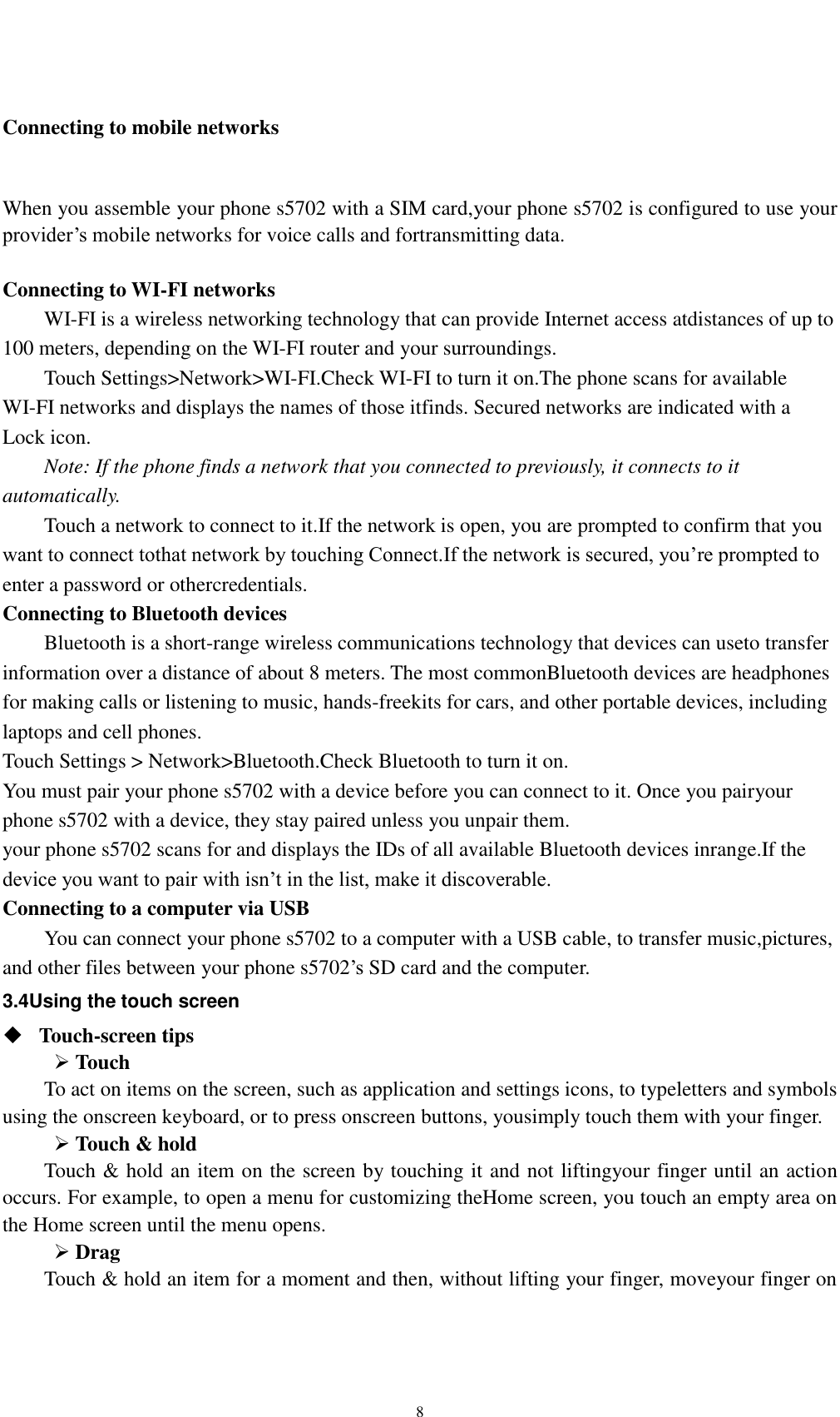    8  Connecting to mobile networks  When you assemble your phone s5702 with a SIM card,your phone s5702 is configured to use your provider’s mobile networks for voice calls and fortransmitting data.    Connecting to WI-FI networks WI-FI is a wireless networking technology that can provide Internet access atdistances of up to 100 meters, depending on the WI-FI router and your surroundings. Touch Settings&gt;Network&gt;WI-FI.Check WI-FI to turn it on.The phone scans for available WI-FI networks and displays the names of those itfinds. Secured networks are indicated with a Lock icon. Note: If the phone finds a network that you connected to previously, it connects to it automatically. Touch a network to connect to it.If the network is open, you are prompted to confirm that you want to connect tothat network by touching Connect.If the network is secured, you’re prompted to enter a password or othercredentials. Connecting to Bluetooth devices Bluetooth is a short-range wireless communications technology that devices can useto transfer information over a distance of about 8 meters. The most commonBluetooth devices are headphones for making calls or listening to music, hands-freekits for cars, and other portable devices, including laptops and cell phones. Touch Settings &gt; Network&gt;Bluetooth.Check Bluetooth to turn it on. You must pair your phone s5702 with a device before you can connect to it. Once you pairyour phone s5702 with a device, they stay paired unless you unpair them. your phone s5702 scans for and displays the IDs of all available Bluetooth devices inrange.If the device you want to pair with isn’t in the list, make it discoverable. Connecting to a computer via USB You can connect your phone s5702 to a computer with a USB cable, to transfer music,pictures, and other files between your phone s5702’s SD card and the computer. 3.4Using the touch screen  Touch-screen tips    Touch To act on items on the screen, such as application and settings icons, to typeletters and symbols using the onscreen keyboard, or to press onscreen buttons, yousimply touch them with your finger.  Touch &amp; hold   Touch &amp; hold an item on the screen by touching it and not liftingyour finger until an action occurs. For example, to open a menu for customizing theHome screen, you touch an empty area on the Home screen until the menu opens.  Drag   Touch &amp; hold an item for a moment and then, without lifting your finger, moveyour finger on 