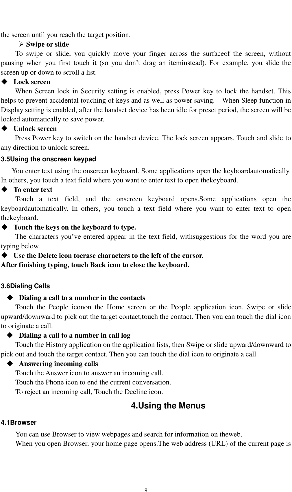    9 the screen until you reach the target position.    Swipe or slide   To  swipe  or  slide,  you  quickly  move  your  finger  across  the  surfaceof  the  screen,  without pausing  when  you  first  touch  it  (so  you  don’t  drag  an  iteminstead).  For  example,  you  slide  the screen up or down to scroll a list.  Lock screen   When Screen lock in Security setting is enabled, press Power key to lock the handset. This helps to prevent accidental touching of keys and as well as power saving.    When Sleep function in Display setting is enabled, after the handset device has been idle for preset period, the screen will be locked automatically to save power.    Unlock screen   Press Power key to switch on the handset device. The lock screen appears. Touch and slide to any direction to unlock screen. 3.5Using the onscreen keypad You enter text using the onscreen keyboard. Some applications open the keyboardautomatically. In others, you touch a text field where you want to enter text to open thekeyboard.  To enter text Touch  a  text  field,  and  the  onscreen  keyboard  opens.Some  applications  open  the keyboardautomatically.  In  others,  you  touch  a  text  field  where  you  want  to  enter  text  to  open thekeyboard.  Touch the keys on the keyboard to type. The characters  you’ve entered appear in  the text field, withsuggestions for the word you are typing below.    Use the Delete icon toerase characters to the left of the cursor. After finishing typing, touch Back icon to close the keyboard.  3.6Dialing Calls  Dialing a call to a number in the contacts Touch  the  People  iconon  the  Home  screen  or  the  People  application  icon.  Swipe  or  slide upward/downward to pick out the target contact,touch the contact. Then you can touch the dial icon to originate a call.  Dialing a call to a number in call log Touch the History application on the application lists, then Swipe or slide upward/downward to pick out and touch the target contact. Then you can touch the dial icon to originate a call.  Answering incoming calls Touch the Answer icon to answer an incoming call. Touch the Phone icon to end the current conversation. To reject an incoming call, Touch the Decline icon. 4.Using the Menus 4.1Browser You can use Browser to view webpages and search for information on theweb. When you open Browser, your home page opens.The web address (URL) of the current page is 
