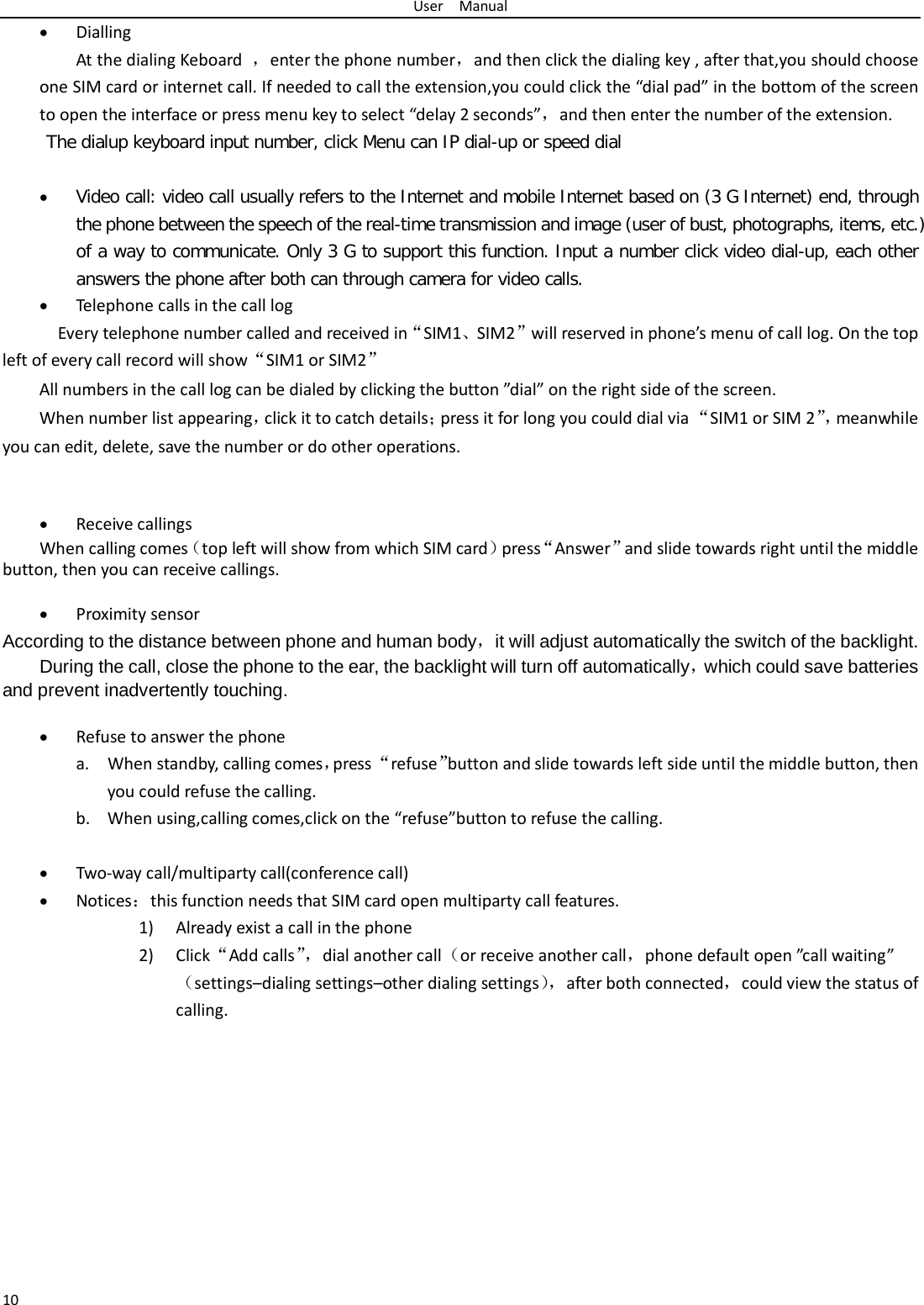 User  Manual 10 • Dialling At the dialing Keboard  ，enter the phone number，and then click the dialing key , after that,you should choose one SIM card or internet call. If needed to call the extension,you could click the “dial pad” in the bottom of the screen to open the interface or press menu key to select “delay 2 seconds”，and then enter the number of the extension. The dialup keyboard input number, click Menu can IP dial-up or speed dial  • Video call: video call usually refers to the Internet and mobile Internet based on (3 G Internet) end, through the phone between the speech of the real-time transmission and image (user of bust, photographs, items, etc.) of a way to communicate. Only 3 G to support this function. Input a number click video dial-up, each other answers the phone after both can through camera for video calls. • Telephone calls in the call log   Every telephone number called and received in“SIM1、SIM2”will reserved in phone’s menu of call log. On the top left of every call record will show“SIM1 or SIM2” All numbers in the call log can be dialed by clicking the button ”dial” on the right side of the screen. When number list appearing，click it to catch details；press it for long you could dial via “SIM1 or SIM 2”， meanwhile you can edit, delete, save the number or do other operations.   • Receive callings When calling comes（top left will show from which SIM card）press“Answer”and slide towards right until the middle button, then you can receive callings.  • Proximity sensor According to the distance between phone and human body，it will adjust automatically the switch of the backlight. During the call, close the phone to the ear, the backlight will turn off automatically，which could save batteries and prevent inadvertently touching.  • Refuse to answer the phone a. When standby, calling comes，press “refuse”button and slide towards left side until the middle button, then you could refuse the calling. b. When using,calling comes,click on the “refuse”button to refuse the calling.  • Two-way call/multiparty call(conference call) • Notices：this function needs that SIM card open multiparty call features. 1) Already exist a call in the phone 2) Click“Add calls”， dial another call（or receive another call，phone default open ”call waiting”（settings–dialing settings–other dialing settings）， after both connected，could view the status of calling. 