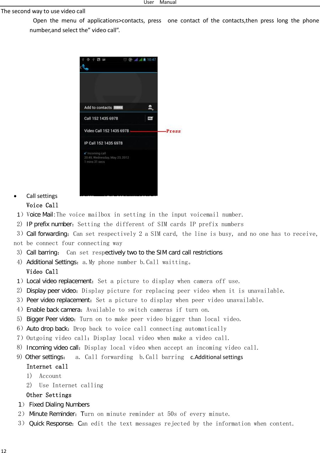 User  Manual 12 The second way to use video call           Open the menu of applications&gt;contacts, press  one contact of the contacts,then press long the phone number,and select the” video call”.                • Call settings Voice Call        1）Voice Mail:The voice mailbox in setting in the input voicemail number.  2) IP prefix number：Setting the different of SIM cards IP prefix numbers  3）Call forwarding：Can set respectively 2 a SIM card, the line is busy, and no one has to receive, not be connect four connecting way 3) Call barring： Can set respectively two to the SIM card call restrictions 4) Additional Settings：a.My phone number b.Call waitting。 Video Call 1）Local video replacement：Set a picture to display when camera off use. 2) Display peer video：Display picture for replacing peer video when it is unavailable. 3）Peer video replacement：Set a picture to display when peer video unavailable. 4）Enable back camera：Available to switch cameras if turn on. 5) Bigger Peer video：Turn on to make peer video bigger than local video. 6）Auto drop back：Drop back to voice call connecting automatically 7）Outgoing video call：Display local video when make a video call. 8) Incoming video call：Display local video when accept an incoming video call. 9) Other settings：  a. Call forwarding  b.Call barring   c.Additional settings Internet call  1) Account 2) Use Internet calling Other Settings    1） Fixed Dialing Numbers 2） Minute Reminder：Turn on minute reminder at 50s of every minute. 3） Quick Response：Can edit the text messages rejected by the information when content.  