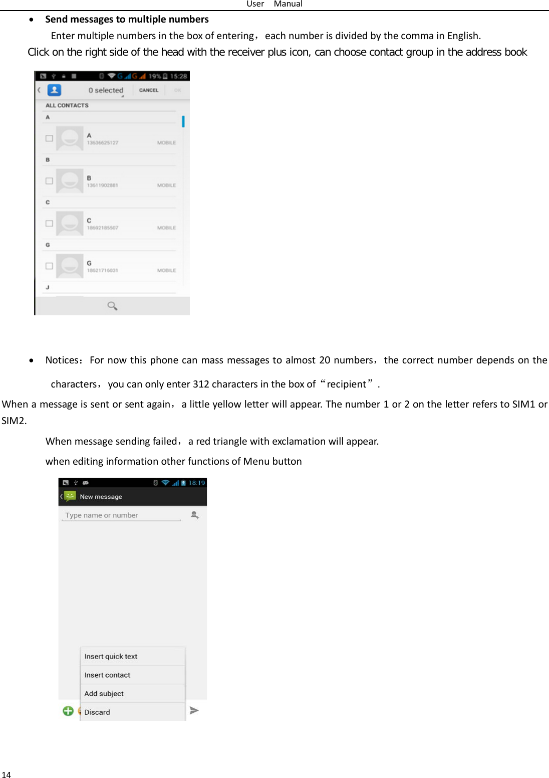 User  Manual 14 • Send messages to multiple numbers Enter multiple numbers in the box of entering，each number is divided by the comma in English. Click on the right side of the head with the receiver plus icon, can choose contact group in the address book     • Notices：For now this phone can mass messages to almost 20 numbers，the correct number depends on the characters，you can only enter 312 characters in the box of“recipient”. When a message is sent or sent again，a little yellow letter will appear. The number 1 or 2 on the letter refers to SIM1 or SIM2.   When message sending failed，a red triangle with exclamation will appear.  when editing information other functions of Menu button      