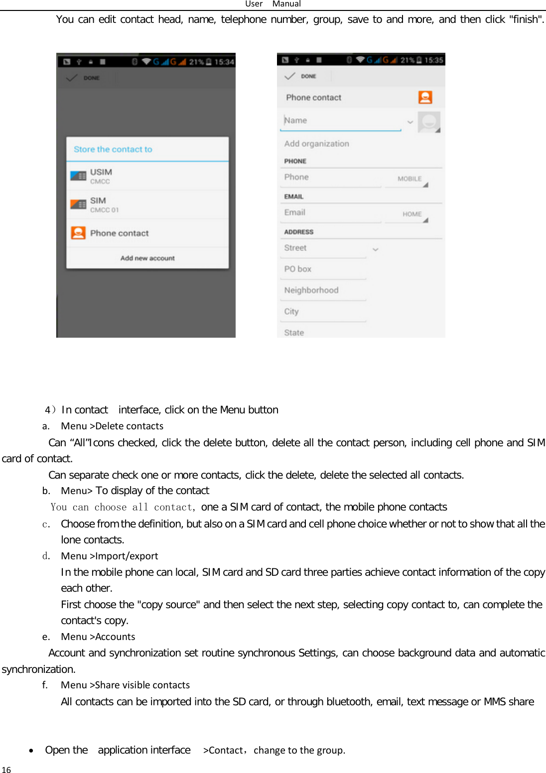 User  Manual 16 You can edit contact head, name, telephone number, group, save to and more, and then click &quot;finish&quot;.                        4）In contact  interface, click on the Menu button   a. Menu &gt;Delete contacts Can “All”Icons checked, click the delete button, delete all the contact person, including cell phone and SIM card of contact.   Can separate check one or more contacts, click the delete, delete the selected all contacts.  b. Menu&gt; To display of the contact  You can choose all contact, one a SIM card of contact, the mobile phone contacts c. Choose from the definition, but also on a SIM card and cell phone choice whether or not to show that all the lone contacts.  d. Menu &gt;Import/export    In the mobile phone can local, SIM card and SD card three parties achieve contact information of the copy each other.   First choose the &quot;copy source&quot; and then select the next step, selecting copy contact to, can complete the contact&apos;s copy.  e. Menu &gt;Accounts Account and synchronization set routine synchronous Settings, can choose background data and automatic synchronization. f. Menu &gt;Share visible contacts All contacts can be imported into the SD card, or through bluetooth, email, text message or MMS share    • Open the  application interface   &gt;Contact，change to the group. 