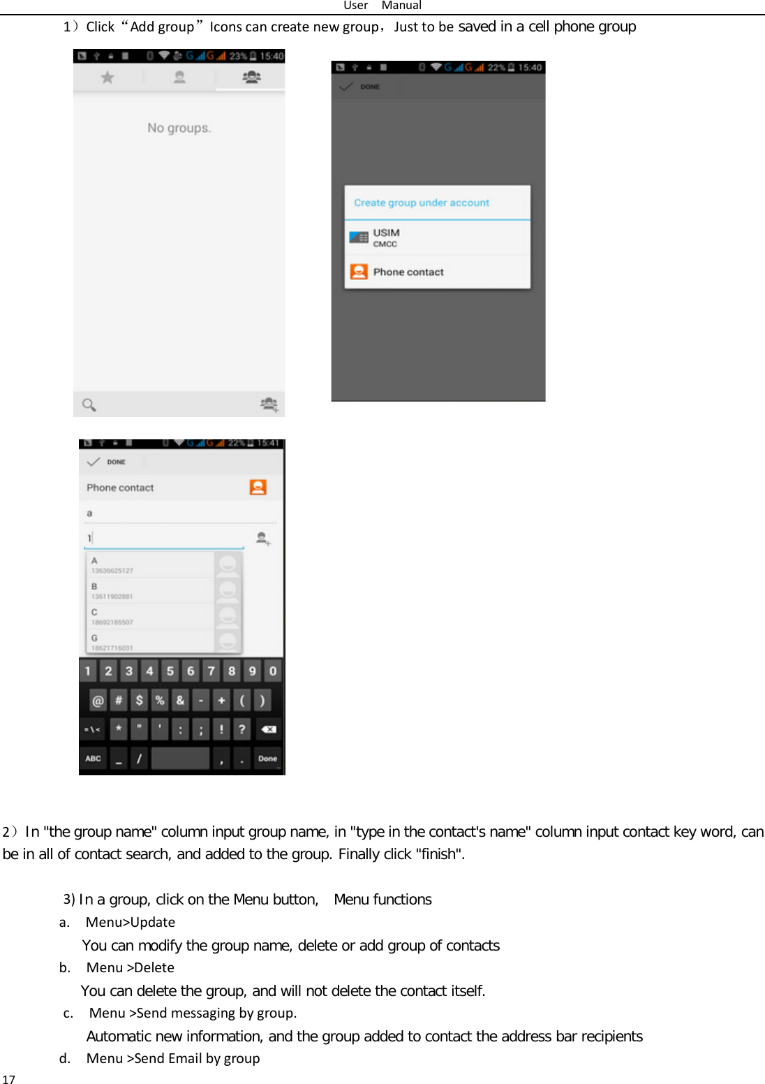 User  Manual 17 1）Click“Add group”Icons can create new group，Just to be saved in a cell phone group     2）In &quot;the group name&quot; column input group name, in &quot;type in the contact&apos;s name&quot; column input contact key word, can be in all of contact search, and added to the group. Finally click &quot;finish&quot;.    3) In a group, click on the Menu button,  Menu functions  a.  Menu&gt;Update You can modify the group name, delete or add group of contacts   b.  Menu &gt;Delete You can delete the group, and will not delete the contact itself. c.  Menu &gt;Send messaging by group.        Automatic new information, and the group added to contact the address bar recipients d.  Menu &gt;Send Email by group 