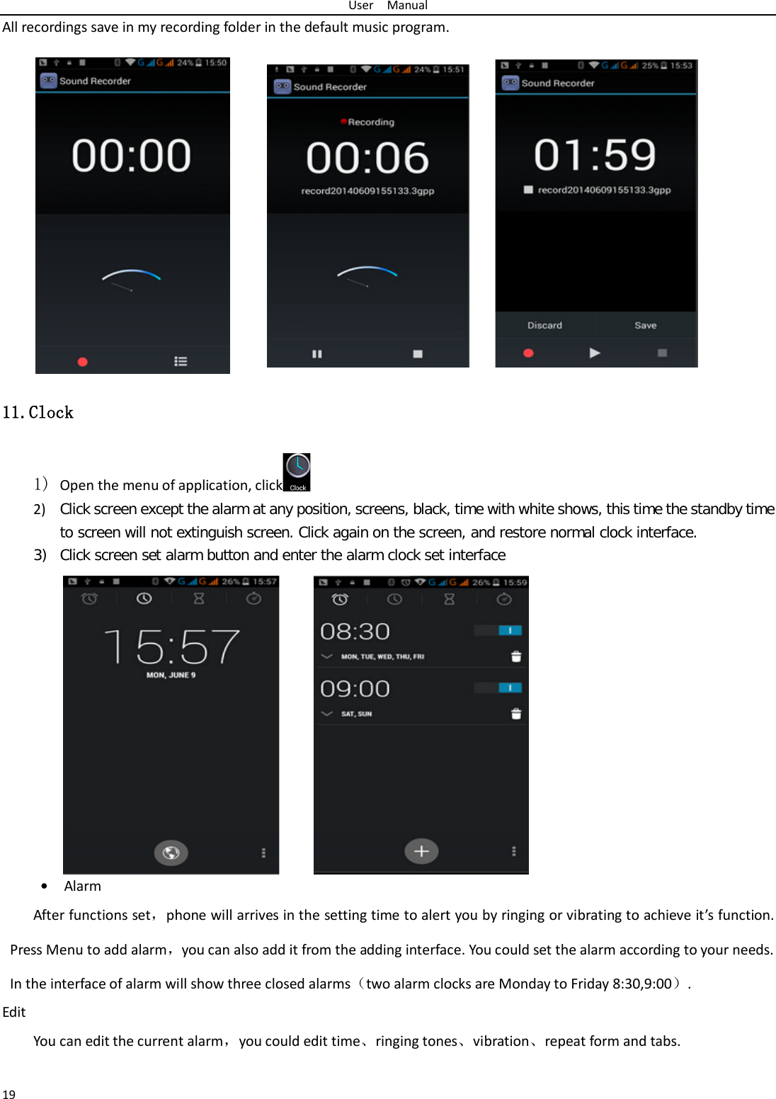 User  Manual 19 All recordings save in my recording folder in the default music program.   11.Clock 1) Open the menu of application, click  2) Click screen except the alarm at any position, screens, black, time with white shows, this time the standby time to screen will not extinguish screen. Click again on the screen, and restore normal clock interface. 3) Click screen set alarm button and enter the alarm clock set interface • Alarm After functions set，phone will arrives in the setting time to alert you by ringing or vibrating to achieve it’s function. Press Menu to add alarm，you can also add it from the adding interface. You could set the alarm according to your needs. In the interface of alarm will show three closed alarms（two alarm clocks are Monday to Friday 8:30,9:00）. Edit You can edit the current alarm，you could edit time、ringing tones、vibration、repeat form and tabs.  