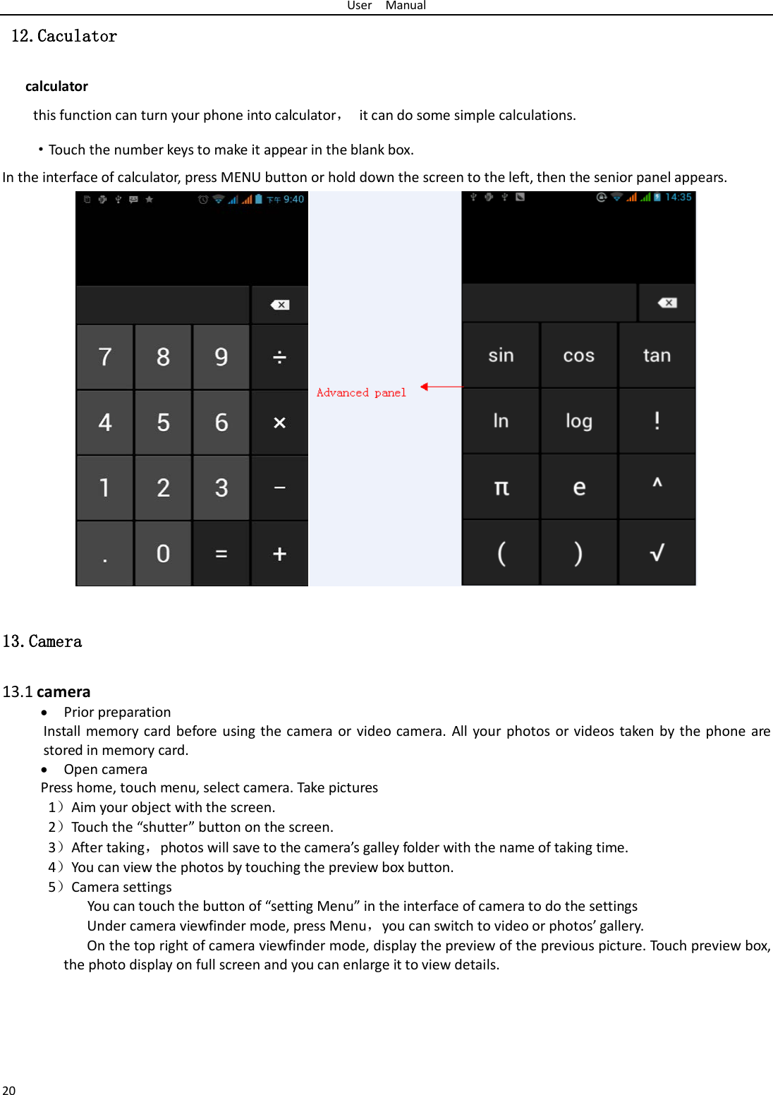 User  Manual 20  12.Caculator calculator this function can turn your phone into calculator， it can do some simple calculations. ·Touch the number keys to make it appear in the blank box. In the interface of calculator, press MENU button or hold down the screen to the left, then the senior panel appears.                   13.Camera  13.1 camera • Prior preparation Install memory card before using the camera or video camera. All your photos or videos taken by the phone are stored in memory card. • Open camera Press home, touch menu, select camera. Take pictures 1）Aim your object with the screen. 2）Touch the “shutter” button on the screen. 3）After taking，photos will save to the camera’s galley folder with the name of taking time. 4）You can view the photos by touching the preview box button. 5）Camera settings        You can touch the button of “setting Menu” in the interface of camera to do the settings Under camera viewfinder mode, press Menu，you can switch to video or photos’ gallery. On the top right of camera viewfinder mode, display the preview of the previous picture. Touch preview box, the photo display on full screen and you can enlarge it to view details.     