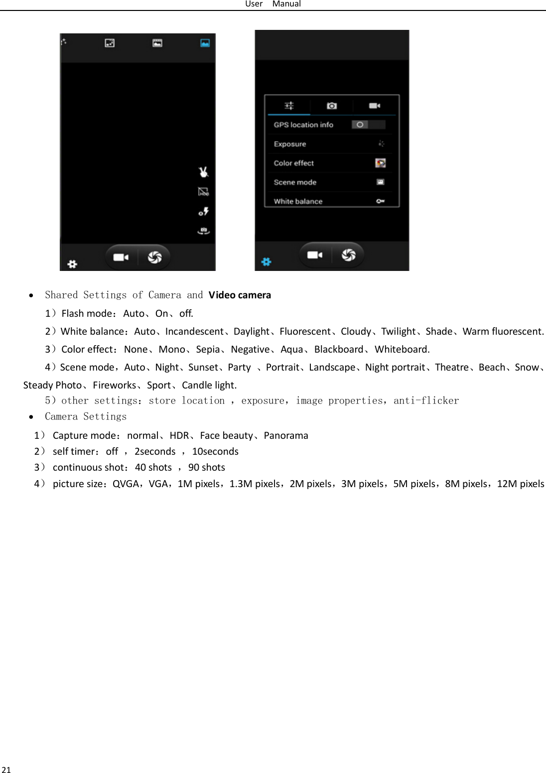 User  Manual 21   • Shared Settings of Camera and Video camera   1）Flash mode：Auto、On、off.   2）White balance：Auto、Incandescent、Daylight、Fluorescent、Cloudy、Twilight、Shade、Warm fluorescent. 3）Color effect：None、Mono、Sepia、Negative、Aqua、Blackboard、Whiteboard. 4）Scene mode，Auto、Night、Sunset、Party  、Portrait、Landscape、Night portrait、Theatre、Beach、Snow、Steady Photo、Fireworks、Sport、Candle light.    5）other settings：store location ，exposure，image properties，anti-flicker • Camera Settings 1） Capture mode：normal、HDR、Face beauty、Panorama 2） self timer：off  ，2seconds  ，10seconds 3） continuous shot：40 shots  ，90 shots 4） picture size：QVGA，VGA，1M pixels，1.3M pixels，2M pixels，3M pixels，5M pixels，8M pixels，12M pixels 