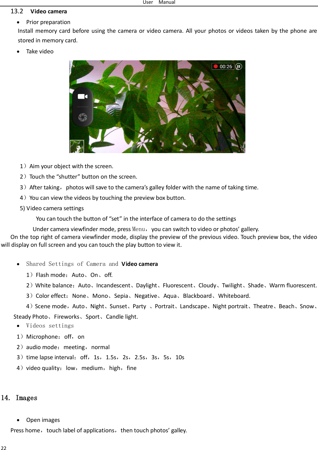 User  Manual 22 13.2  Video camera • Prior preparation Install memory card before using the camera or video camera. All your photos or videos taken by the phone are stored in memory card. • Take video           1）Aim your object with the screen. 2）Touch the “shutter” button on the screen. 3）After taking，photos will save to the camera’s galley folder with the name of taking time. 4）You can view the videos by touching the preview box button. 5) Video camera settings        You can touch the button of “set” in the interface of camera to do the settings Under camera viewfinder mode, press Menu，you can switch to video or photos’ gallery. On the top right of camera viewfinder mode, display the preview of the previous video. Touch preview box, the video will display on full screen and you can touch the play button to view it.  • Shared Settings of Camera and Video camera   1）Flash mode：Auto、On、off.   2）White balance：Auto、Incandescent、Daylight、Fluorescent、Cloudy、Twilight、Shade、Warm fluorescent. 3）Color effect：None、Mono、Sepia、Negative、Aqua、Blackboard、Whiteboard. 4）Scene mode，Auto、Night、Sunset、Party  、Portrait、Landscape、Night portrait、Theatre、Beach、Snow、Steady Photo、Fireworks、Sport、Candle light. • Videos settings 1）Microphone：off，on 2）audio mode：meeting，normal 3）time lapse interval：off，1s，1.5s，2s，2.5s，3s，5s，10s 4）video quality：low，medium，high，fine  14. Images • Open images Press home，touch label of applications，then touch photos’ galley. 