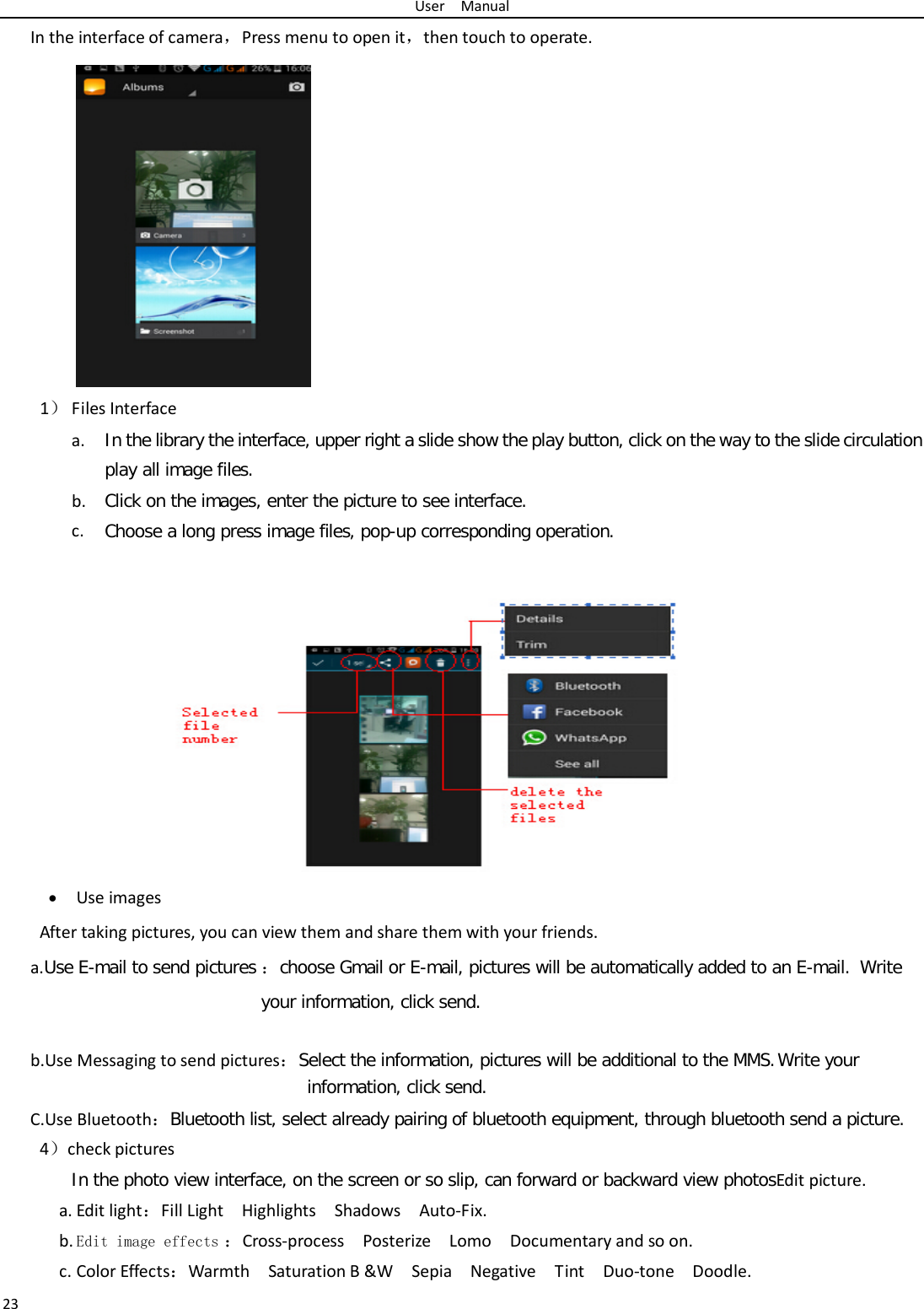 User  Manual 23 In the interface of camera，Press menu to open it，then touch to operate. 1） Files Interface a. In the library the interface, upper right a slide show the play button, click on the way to the slide circulation play all image files. b. Click on the images, enter the picture to see interface. c. Choose a long press image files, pop-up corresponding operation.  • Use images After taking pictures, you can view them and share them with your friends. a.Use E-mail to send pictures ：choose Gmail or E-mail, pictures will be automatically added to an E-mail.  Write your information, click send.   b.Use Messaging to send pictures：Select the information, pictures will be additional to the MMS. Write your information, click send. C.Use Bluetooth：Bluetooth list, select already pairing of bluetooth equipment, through bluetooth send a picture. 4）check pictures In the photo view interface, on the screen or so slip, can forward or backward view photosEdit picture. a. Edit light：Fill Light  Highlights  Shadows  Auto-Fix. b. Edit image effects ：Cross-process  Posterize  Lomo  Documentary and so on. c. Color Effects：Warmth  Saturation B &amp;W  Sepia  Negative  Tint  Duo-tone  Doodle. 