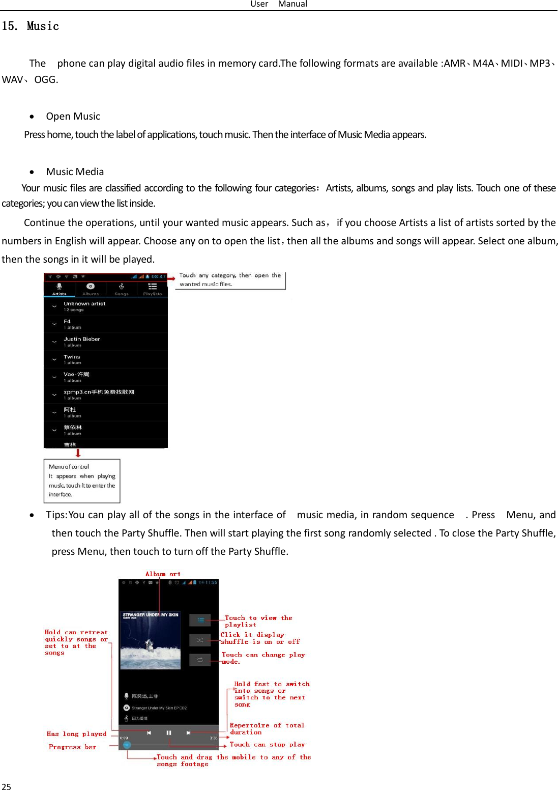 User  Manual 25 15. Music The    phone can play digital audio files in memory card.The following formats are available :AMR、M4A、MIDI、MP3、WAV、OGG.  • Open Music Press home, touch the label of applications, touch music. Then the interface of Music Media appears.  • Music Media Your music files are classified according to the following four categories：Artists, albums, songs and play lists. Touch one of these categories; you can view the list inside. Continue the operations, until your wanted music appears. Such as，if you choose Artists a list of artists sorted by the numbers in English will appear. Choose any on to open the list，then all the albums and songs will appear. Select one album, then the songs in it will be played. • Tips: You can play all of the songs in the interface of    music media, in random sequence    . Press    Menu, and then touch the Party Shuffle. Then will start playing the first song randomly selected . To close the Party Shuffle, press Menu, then touch to turn off the Party Shuffle.              