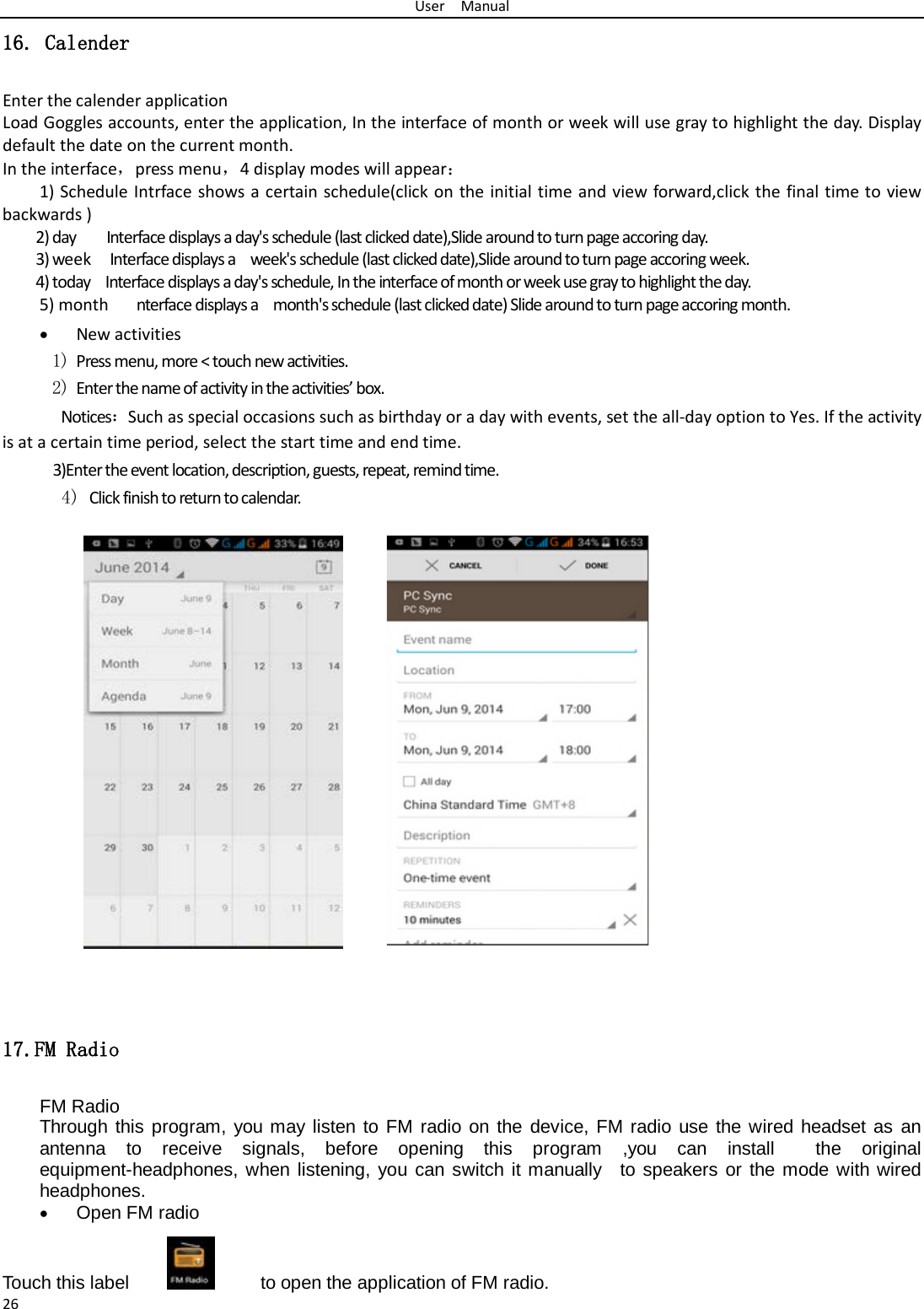 User  Manual 26 16. Calender Enter the calender application Load Goggles accounts, enter the application, In the interface of month or week will use gray to highlight the day. Display default the date on the current month. In the interface，press menu，4 display modes will appear： 1) Schedule Intrface shows a certain schedule(click on the initial time and view forward,click the final time to view backwards ) 2) day    Interface displays a day&apos;s schedule (last clicked date),Slide around to turn page accoring day. 3) week  Interface displays a  week&apos;s schedule (last clicked date),Slide around to turn page accoring week. 4) today    Interface displays a day&apos;s schedule, In the interface of month or week use gray to highlight the day. 5) month   nterface displays a  month&apos;s schedule (last clicked date) Slide around to turn page accoring month. • New activities 1) Press menu, more &lt; touch new activities. 2) Enter the name of activity in the activities’ box. Notices：Such as special occasions such as birthday or a day with events, set the all-day option to Yes. If the activity is at a certain time period, select the start time and end time. 3)Enter the event location, description, guests, repeat, remind time. 4) Click finish to return to calendar.             17.FM Radio FM Radio   Through this program, you may listen to FM radio on the device, FM radio use the wired headset as an antenna to receive signals, before opening this program ,you can install  the original equipment-headphones, when listening, you can switch it manually  to speakers or the mode with wired headphones. • Open FM radio   Touch this label          to open the application of FM radio. 