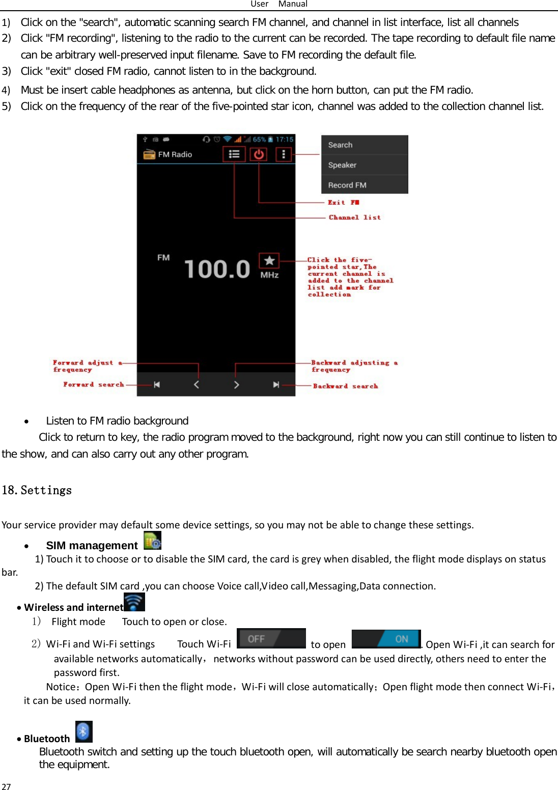 User  Manual 27 1) Click on the &quot;search&quot;, automatic scanning search FM channel, and channel in list interface, list all channels 2) Click &quot;FM recording&quot;, listening to the radio to the current can be recorded. The tape recording to default file name can be arbitrary well-preserved input filename. Save to FM recording the default file. 3) Click &quot;exit&quot; closed FM radio, cannot listen to in the background. 4) Must be insert cable headphones as antenna, but click on the horn button, can put the FM radio. 5) Click on the frequency of the rear of the five-pointed star icon, channel was added to the collection channel list.                   • Listen to FM radio background  Click to return to key, the radio program moved to the background, right now you can still continue to listen to the show, and can also carry out any other program. 18.Settings Your service provider may default some device settings, so you may not be able to change these settings. • SIM management  1) Touch it to choose or to disable the SIM card, the card is grey when disabled, the flight mode displays on status bar. 2) The default SIM card ,you can choose Voice call,Video call,Messaging,Data connection. • Wireless and internet  1)  Flight mode   Touch to open or close. 2) Wi-Fi and Wi-Fi settings    Touch Wi-Fi  to open . Open Wi-Fi ,it can search for available networks automatically，networks without password can be used directly, others need to enter the password first. Notice：Open Wi-Fi then the flight mode，Wi-Fi will close automatically；Open flight mode then connect Wi-Fi，it can be used normally.  • Bluetooth  Bluetooth switch and setting up the touch bluetooth open, will automatically be search nearby bluetooth open the equipment. 