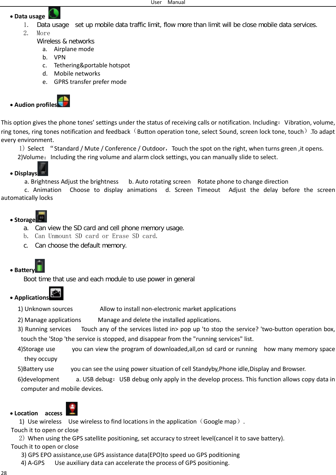 User  Manual 28 • Data usage  1. Data usage  set up mobile data traffic limit, flow more than limit will be close mobile data services. 2. More Wireless &amp; networks a. Airplane mode b. VPN c. Tethering&amp;portable hotspot   d. Mobile networks e. GPRS transfer prefer mode  • Audion profiles   This option gives the phone tones’ settings under the status of receiving calls or notification. Including：Vibration, volume, ring tones, ring tones notification and feedback（Button operation tone, select Sound, screen lock tone, touch）.To adapt every environment. 1) Select  “Standard / Mute / Conference / Outdoor，Touch the spot on the right, when turns green ,it opens. 2)Volume：Including the ring volume and alarm clock settings, you can manually slide to select.   • Displays  a. Brightness Adjust the brightness    b. Auto rotating screen  Rotate phone to change direction c. Animation  Choose to display animations  d.  Screen Timeout  Adjust the delay before the screen automatically locks     • Storage  a. Can view the SD card and cell phone memory usage.   b. Can Unmount SD card or Erase SD card. c. Can choose the default memory.    • Battery  Boot time that use and each module to use power in general   • Applications  1) Unknown sources        Allow to install non-electronic market applications 2) Manage applications      Manage and delete the installed applications. 3) Running services   Touch any of the services listed in&gt; pop up &apos;to stop the service? &apos;two-button operation box, touch the &apos;Stop &apos;the service is stopped, and disappear from the &quot;running services&quot; list. 4)Storage use          you can view the program of downloaded,all,on sd card or running    how many memory space they occupy   5)Battery use     you can see the using power situation of cell Standyby,Phone idle,Display and Browser. 6)development     a. USB debug：USB debug only apply in the develop process. This function allows copy data in computer and mobile devices.  • Location  access  1) Use wireless  Use wireless to find locations in the application（Google map）. Touch it to open or close 2) When using the GPS satellite positioning, set accuracy to street level(cancel it to save battery). Touch it to open or close    3) GPS EPO assistance,use GPS assistance data(EPO)to speed uo GPS poditioning 4) A-GPS   Use auxiliary data can accelerate the process of GPS positioning. 