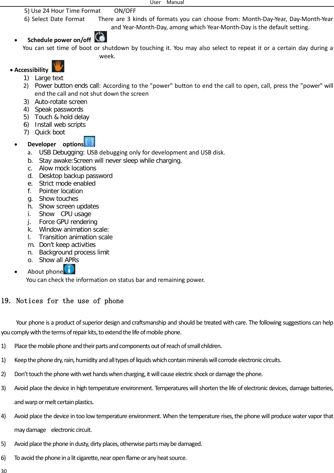 User  Manual 30 5) Use 24 Hour Time Format        ON/OFF     6) Select Date Format    There are 3 kinds of formats you can choose from: Month-Day-Year, Day-Month-Ye ar and Year-Month-Day, among which Year-Month-Day is the default setting. • Schedule power on/off  You can set time of boot or shutdown by touching it. You may also select to repeat it or a certain day during a week. • Accessibility  1) Large text 2) Power button ends call: According to the &quot;power&quot; button to end the call to open, call, press the &quot;power&quot; will end the call and not shut down the screen 3) Auto-rotate screen 4) Speak passwords 5) Touch &amp; hold delay 6) Install web scripts 7) Quick boot • Developer  options  a. USB Debugging: USB debugging only for development and USB disk. b. Stay awake:Screen will never sleep while charging. c. Alow mock locations d. Desktop backup password e. Strict mode enabled f. Pointer location g. Show touches h. Show screen updates i. Show  CPU usage j. Force GPU rendering k. Window animation scale: l. Transition animation scale m. Don’t keep activities n. Background process limit o. Show all APRs • About phone  You can check the information on status bar and remaining power. 19. Notices for the use of phone Your phone is a product of superior design and craftsmanship and should be treated with care. The following suggestions can help you comply with the terms of repair kits, to extend the life of mobile phone. 1) Place the mobile phone and their parts and components out of reach of small children. 1) Keep the phone dry, rain, humidity and all types of liquids which contain minerals will corrode electronic circuits. 2) Don’t touch the phone with wet hands when charging, it will cause electric shock or damage the phone. 3) Avoid place the device in high temperature environment. Temperatures will shorten the life of electronic devices, damage batteries, and warp or melt certain plastics. 4) Avoid place the device in too low temperature environment. When the temperature rises, the phone will produce water vapor that may damage  electronic circuit. 5) Avoid place the phone in dusty, dirty places, otherwise parts may be damaged. 6) To avoid the phone in a lit cigarette, near open flame or any heat source. 