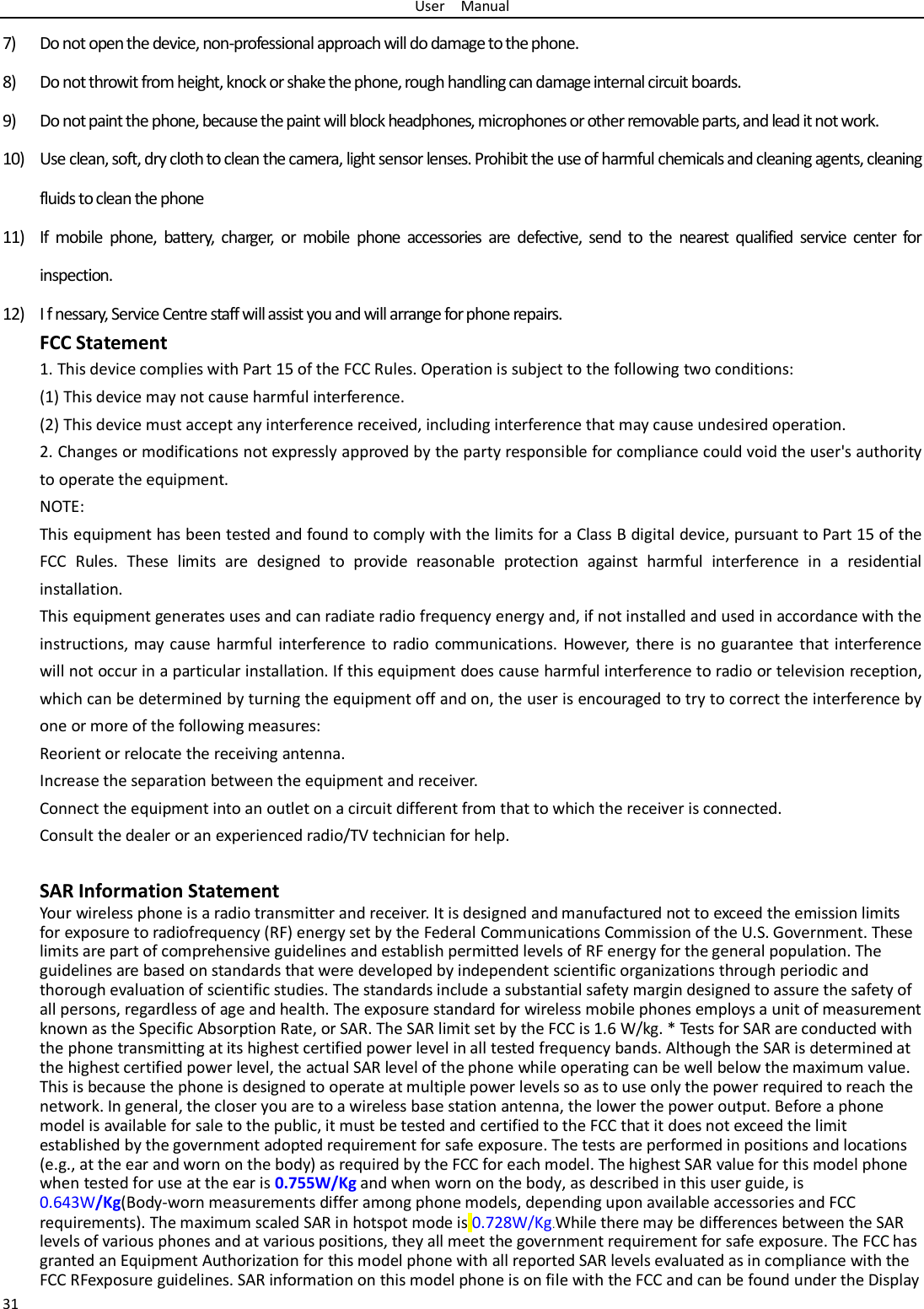 User  Manual 31 7) Do not open the device, non-professional approach will do damage to the phone. 8) Do not throwit from height, knock or shake the phone, rough handling can damage internal circuit boards. 9) Do not paint the phone, because the paint will block headphones, microphones or other removable parts, and lead it not work. 10) Use clean, soft, dry cloth to clean the camera, light sensor lenses. Prohibit the use of harmful chemicals and cleaning agents, cleaning fluids to clean the phone 11) If mobile phone, battery, charger, or mobile phone accessories are defective, send to the nearest qualified service center for inspection. 12) I f nessary, Service Centre staff will assist you and will arrange for phone repairs. FCC Statement 1. This device complies with Part 15 of the FCC Rules. Operation is subject to the following two conditions: (1) This device may not cause harmful interference. (2) This device must accept any interference received, including interference that may cause undesired operation. 2. Changes or modifications not expressly approved by the party responsible for compliance could void the user&apos;s authority to operate the equipment. NOTE:   This equipment has been tested and found to comply with the limits for a Class B digital device, pursuant to Part 15 of the FCC Rules. These limits are designed to provide reasonable protection against harmful interference in a residential installation. This equipment generates uses and can radiate radio frequency energy and, if not installed and used in accordance with the instructions, may cause harmful interference to radio communications. However, there is no guarantee that interference will not occur in a particular installation. If this equipment does cause harmful interference to radio or television reception, which can be determined by turning the equipment off and on, the user is encouraged to try to correct the interference by one or more of the following measures: Reorient or relocate the receiving antenna. Increase the separation between the equipment and receiver. Connect the equipment into an outlet on a circuit different from that to which the receiver is connected.   Consult the dealer or an experienced radio/TV technician for help.  SAR Information Statement Your wireless phone is a radio transmitter and receiver. It is designed and manufactured not to exceed the emission limits for exposure to radiofrequency (RF) energy set by the Federal Communications Commission of the U.S. Government. These limits are part of comprehensive guidelines and establish permitted levels of RF energy for the general population. The guidelines are based on standards that were developed by independent scientific organizations through periodic and thorough evaluation of scientific studies. The standards include a substantial safety margin designed to assure the safety of all persons, regardless of age and health. The exposure standard for wireless mobile phones employs a unit of measurement known as the Specific Absorption Rate, or SAR. The SAR limit set by the FCC is 1.6 W/kg. * Tests for SAR are conducted with the phone transmitting at its highest certified power level in all tested frequency bands. Although the SAR is determined at the highest certified power level, the actual SAR level of the phone while operating can be well below the maximum value. This is because the phone is designed to operate at multiple power levels so as to use only the power required to reach the network. In general, the closer you are to a wireless base station antenna, the lower the power output. Before a phone model is available for sale to the public, it must be tested and certified to the FCC that it does not exceed the limit established by the government adopted requirement for safe exposure. The tests are performed in positions and locations (e.g., at the ear and worn on the body) as required by the FCC for each model. The highest SAR value for this model phone when tested for use at the ear is 0.755W/Kg and when worn on the body, as described in this user guide, is 0.643W/Kg(Body-worn measurements differ among phone models, depending upon available accessories and FCC requirements). The maximum scaled SAR in hotspot mode is 0.728W/Kg.While there may be differences between the SAR levels of various phones and at various positions, they all meet the government requirement for safe exposure. The FCC has granted an Equipment Authorization for this model phone with all reported SAR levels evaluated as in compliance with the FCC RFexposure guidelines. SAR information on this model phone is on file with the FCC and can be found under the Display 