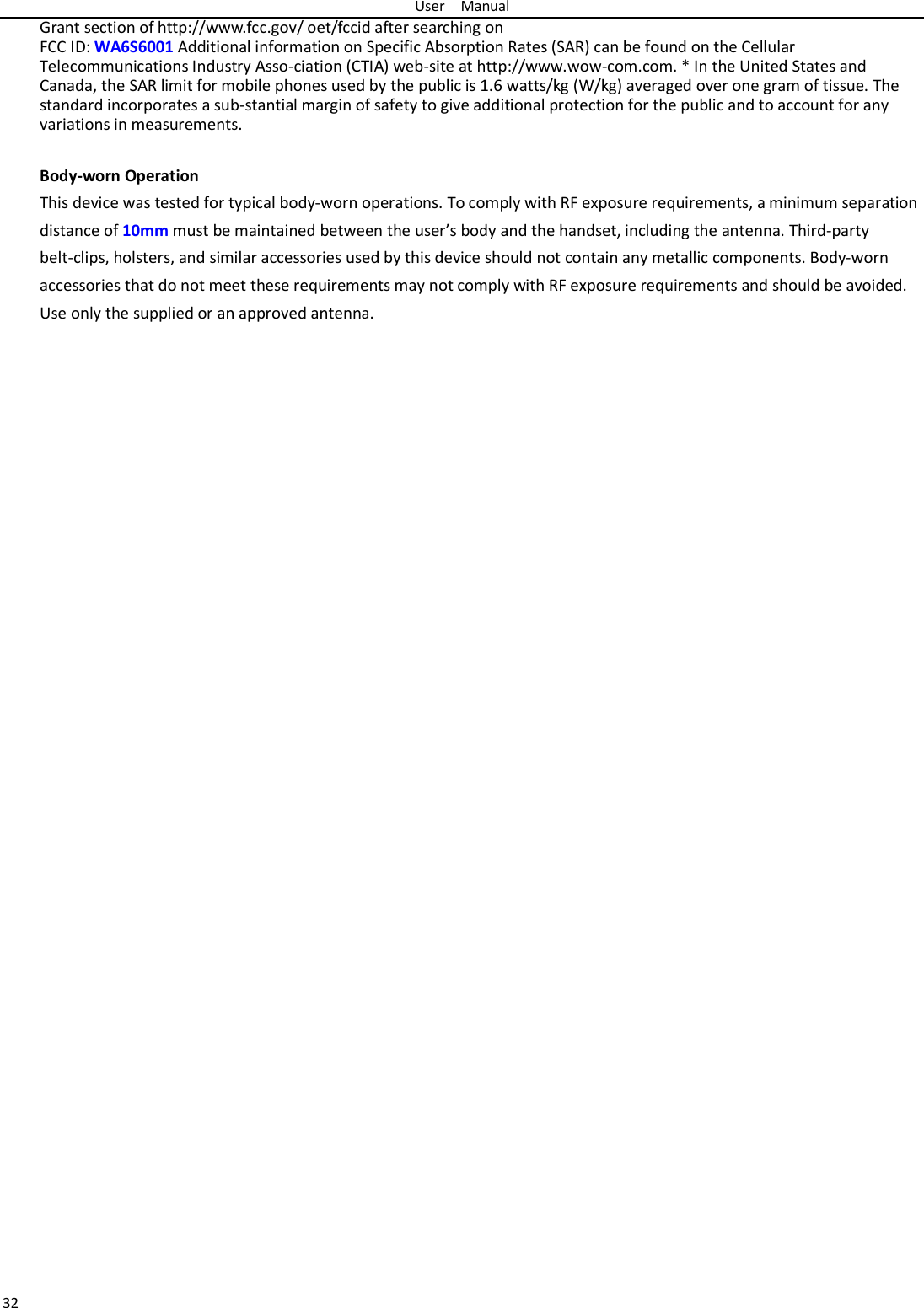 User  Manual 32 Grant section of http://www.fcc.gov/ oet/fccid after searching on   FCC ID: WA6S6001 Additional information on Specific Absorption Rates (SAR) can be found on the Cellular Telecommunications Industry Asso-ciation (CTIA) web-site at http://www.wow-com.com. * In the United States and Canada, the SAR limit for mobile phones used by the public is 1.6 watts/kg (W/kg) averaged over one gram of tissue. The standard incorporates a sub-stantial margin of safety to give additional protection for the public and to account for any variations in measurements.  Body-worn Operation This device was tested for typical body-worn operations. To comply with RF exposure requirements, a minimum separation distance of 10mm must be maintained between the user’s body and the handset, including the antenna. Third-party belt-clips, holsters, and similar accessories used by this device should not contain any metallic components. Body-worn accessories that do not meet these requirements may not comply with RF exposure requirements and should be avoided. Use only the supplied or an approved antenna.   