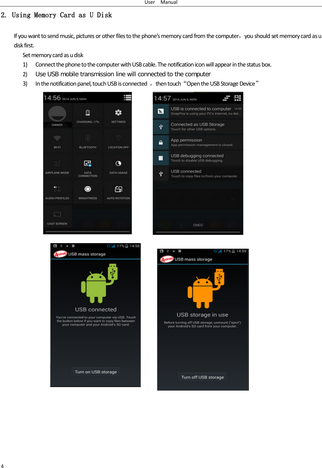 User   Manual 4 2. Using Memory Card as U Disk If you want to send music, pictures or other files to the phone’s memory card from the computer，you should set memory card as u disk first. Set memory card as u disk 1) Connect the phone to the computer with USB cable. The notification icon will appear in the status box.       2) Use USB mobile transmission line will connected to the computer   3) In the notification panel, touch USB is connected  ，then touch“Open the USB Storage Device”                                                                                