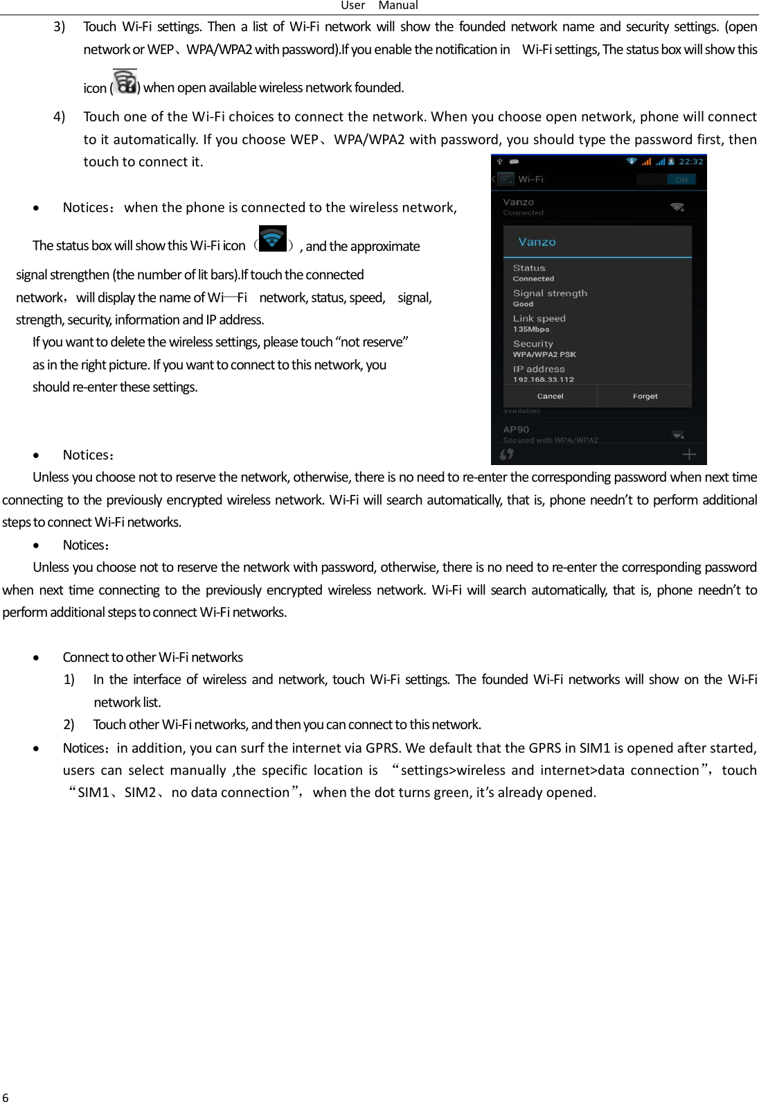 User   Manual 6 3) Touch  Wi-Fi settings. Then a list of Wi-Fi network will show the founded network name and security settings. (open network or WEP、WPA/WPA2 with password).If you enable the notification in   Wi-Fi settings, The status box will show this icon () when open available wireless network founded. 4) Touch one of the Wi-Fi choices to connect the network. When you choose open network, phone will connect to it automatically. If you choose WEP、WPA/WPA2 with password, you should type the password first, then touch to connect it.  • Notices：when the phone is connected to the wireless network, The status box will show this Wi-Fi icon（）, and the approximate   signal strengthen (the number of lit bars).If touch the connected   network，will display the name of Wi—Fi   network, status, speed,    signal,   strength, security, information and IP address. If you want to delete the wireless settings, please touch “not reserve” as in the right picture. If you want to connect to this network, you should re-enter these settings.   • Notices： Unless you choose not to reserve the network, otherwise, there is no need to re-enter the corresponding password when next time connecting to the previously encrypted wireless network. Wi-Fi will search automatically, that is, phone needn’t to perform additional steps to connect Wi-Fi networks.   • Notices： Unless you choose not to reserve the network with password, otherwise, there is no need to re-enter the corresponding password when next time connecting to the previously encrypted wireless network. Wi-Fi will search automatically, that is, phone needn’t to perform additional steps to connect Wi-Fi networks.    • Connect to other Wi-Fi networks 1) In the interface of wireless and network, touch Wi-Fi settings. The founded Wi-Fi networks will show on the Wi-Fi network list. 2) Touch other Wi-Fi networks, and then you can connect to this network. • Notices：in addition, you can surf the internet via GPRS. We default that the GPRS in SIM1 is opened after started, users can select manually ,the specific location is  “settings&gt;wireless and internet&gt;data connection”， touch “SIM1、SIM2、no data connection”， when the dot turns green, it’s already opened.