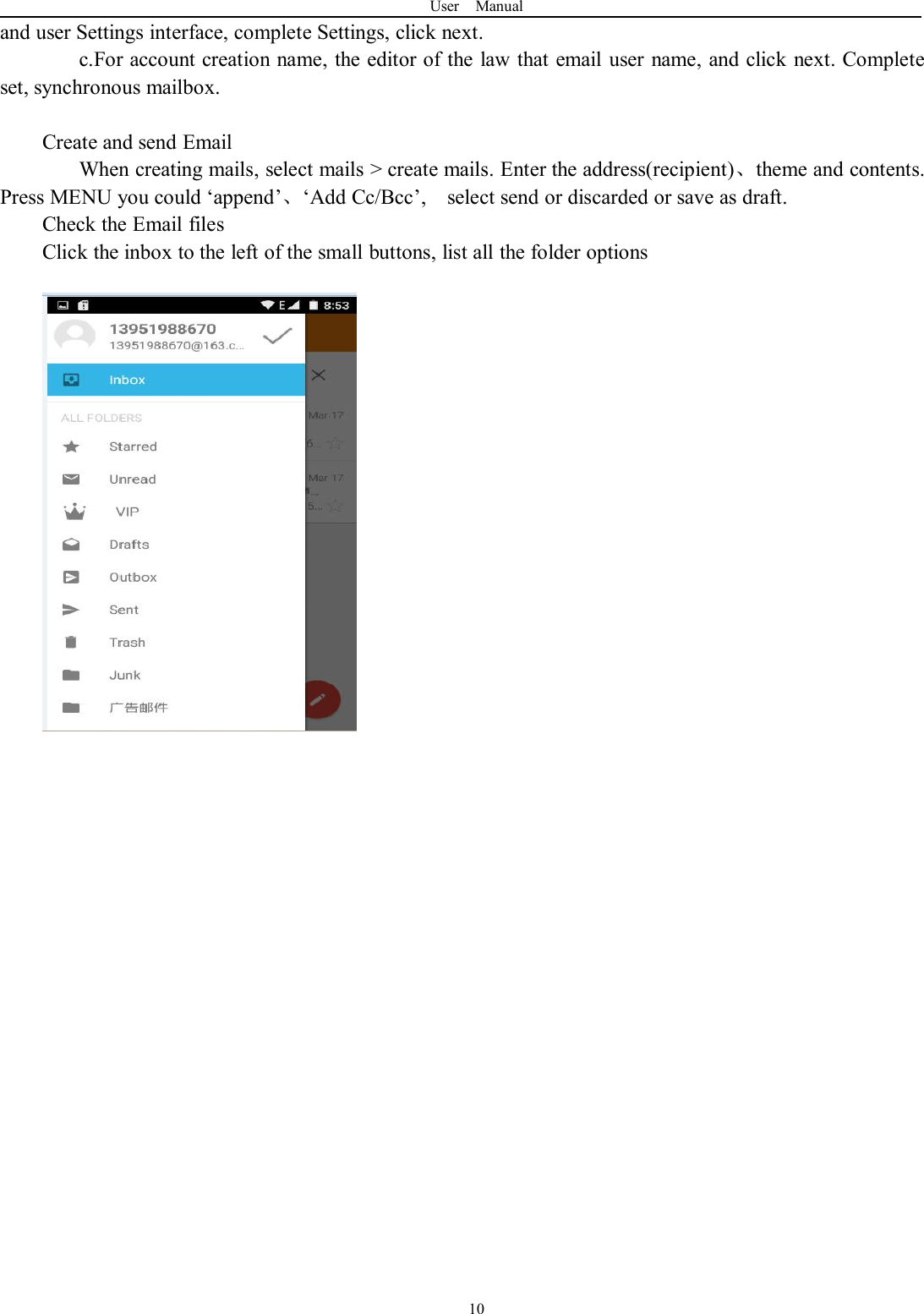 User Manual10and user Settings interface, complete Settings, click next.c.For account creation name, the editor of the law that email user name, and click next. Completeset, synchronous mailbox.Create and send EmailWhen creating mails, select mails &gt; create mails. Enter the address(recipient)、theme and contents.Press MENU you could ‘append’、‘Add Cc/Bcc’, select send or discarded or save as draft.Check the Email filesClick the inbox to the left of the small buttons, list all the folder options