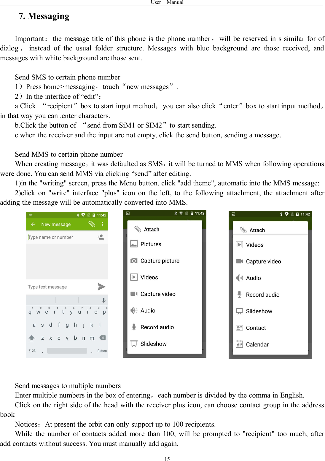 User Manual157. MessagingImportant：the message title of this phone is the phone number ，will be reserved in s similar for ofdialog ，instead of the usual folder structure. Messages with blue background are those received, andmessages with white background are those sent.Send SMS to certain phone number1）Press home&gt;messaging，touch“new messages”.2）In the interface of “edit”：a.Click “recipient”box to start input method，you can also click“enter”box to start input method，in that way you can .enter characters.b.Click the button of “send from SiM1 or SIM2”to start sending.c.when the receiver and the input are not empty, click the send button, sending a message.Send MMS to certain phone numberWhen creating message，it was defaulted as SMS，it will be turned to MMS when following operationswere done. You can send MMS via clicking “send” after editing.1)in the &quot;writing&quot; screen, press the Menu button, click &quot;add theme&quot;, automatic into the MMS message:2)click on &quot;write&quot; interface &quot;plus&quot; icon on the left, to the following attachment, the attachment afteradding the message will be automatically converted into MMS.Send messages to multiple numbersEnter multiple numbers in the box of entering，each number is divided by the comma in English.Click on the right side of the head with the receiver plus icon, can choose contact group in the addressbookNotices：At present the orbit can only support up to 100 recipients.While the number of contacts added more than 100, will be prompted to &quot;recipient&quot; too much, afteradd contacts without success. You must manually add again.
