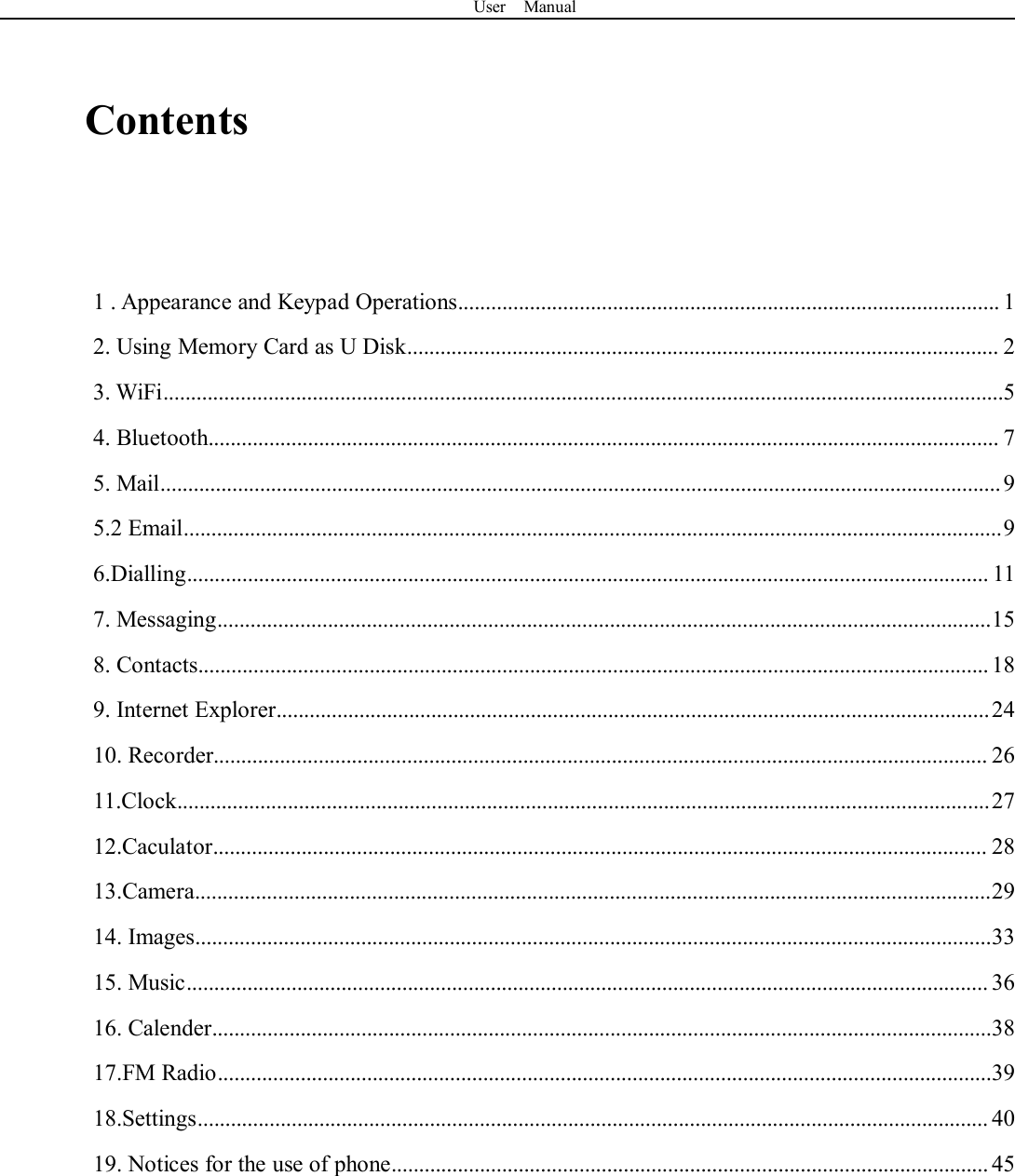 User ManualContents1 . Appearance and Keypad Operations.................................................................................................. 12. Using Memory Card as U Disk........................................................................................................... 23. WiFi........................................................................................................................................................54. Bluetooth............................................................................................................................................... 75. Mail........................................................................................................................................................95.2 Email....................................................................................................................................................96.Dialling................................................................................................................................................. 117. Messaging............................................................................................................................................158. Contacts............................................................................................................................................... 189. Internet Explorer.................................................................................................................................2410. Recorder............................................................................................................................................ 2611.Clock...................................................................................................................................................2712.Caculator............................................................................................................................................ 2813.Camera................................................................................................................................................2914. Images................................................................................................................................................3315. Music................................................................................................................................................. 3616. Calender.............................................................................................................................................3817.FM Radio............................................................................................................................................3918.Settings............................................................................................................................................... 4019. Notices for the use of phone............................................................................................................ 45