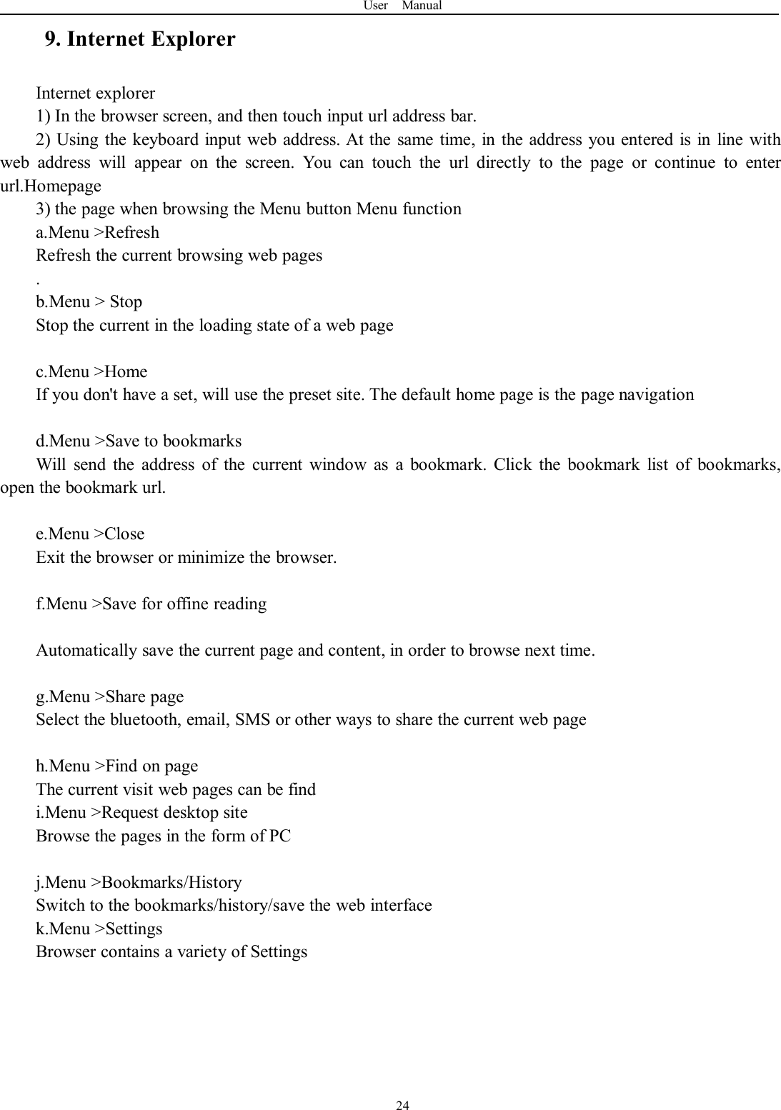 User Manual249. Internet ExplorerInternet explorer1) In the browser screen, and then touch input url address bar.2) Using the keyboard input web address. At the same time, in the address you entered is in line withweb address will appear on the screen. You can touch the url directly to the page or continue to enterurl.Homepage3) the page when browsing the Menu button Menu functiona.Menu &gt;RefreshRefresh the current browsing web pages.b.Menu &gt; StopStop the current in the loading state of a web pagec.Menu &gt;HomeIf you don&apos;t have a set, will use the preset site. The default home page is the page navigationd.Menu &gt;Save to bookmarksWill send the address of the current window as a bookmark. Click the bookmark list of bookmarks,open the bookmark url.e.Menu &gt;CloseExit the browser or minimize the browser.f.Menu &gt;Save for offine readingAutomatically save the current page and content, in order to browse next time.g.Menu &gt;Share pageSelect the bluetooth, email, SMS or other ways to share the current web pageh.Menu &gt;Find on pageThe current visit web pages can be findi.Menu &gt;Request desktop siteBrowse the pages in the form of PCj.Menu &gt;Bookmarks/HistorySwitch to the bookmarks/history/save the web interfacek.Menu &gt;SettingsBrowser contains a variety of Settings