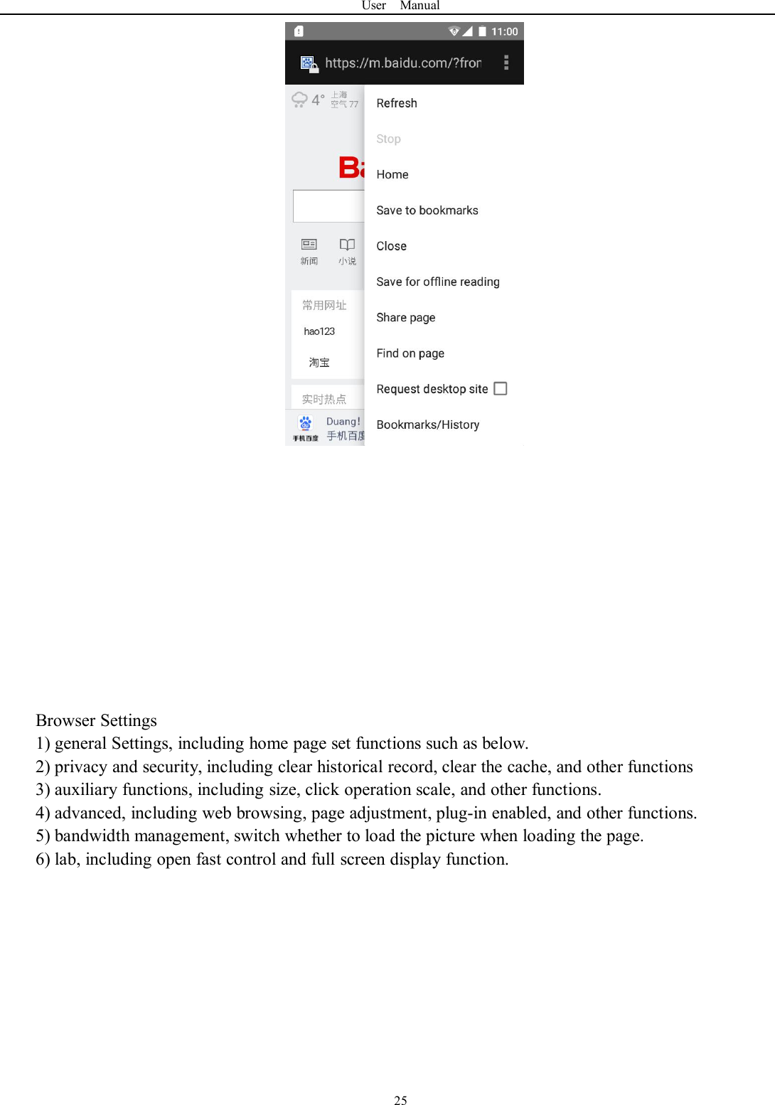 User Manual25Browser Settings1) general Settings, including home page set functions such as below.2) privacy and security, including clear historical record, clear the cache, and other functions3) auxiliary functions, including size, click operation scale, and other functions.4) advanced, including web browsing, page adjustment, plug-in enabled, and other functions.5) bandwidth management, switch whether to load the picture when loading the page.6) lab, including open fast control and full screen display function.