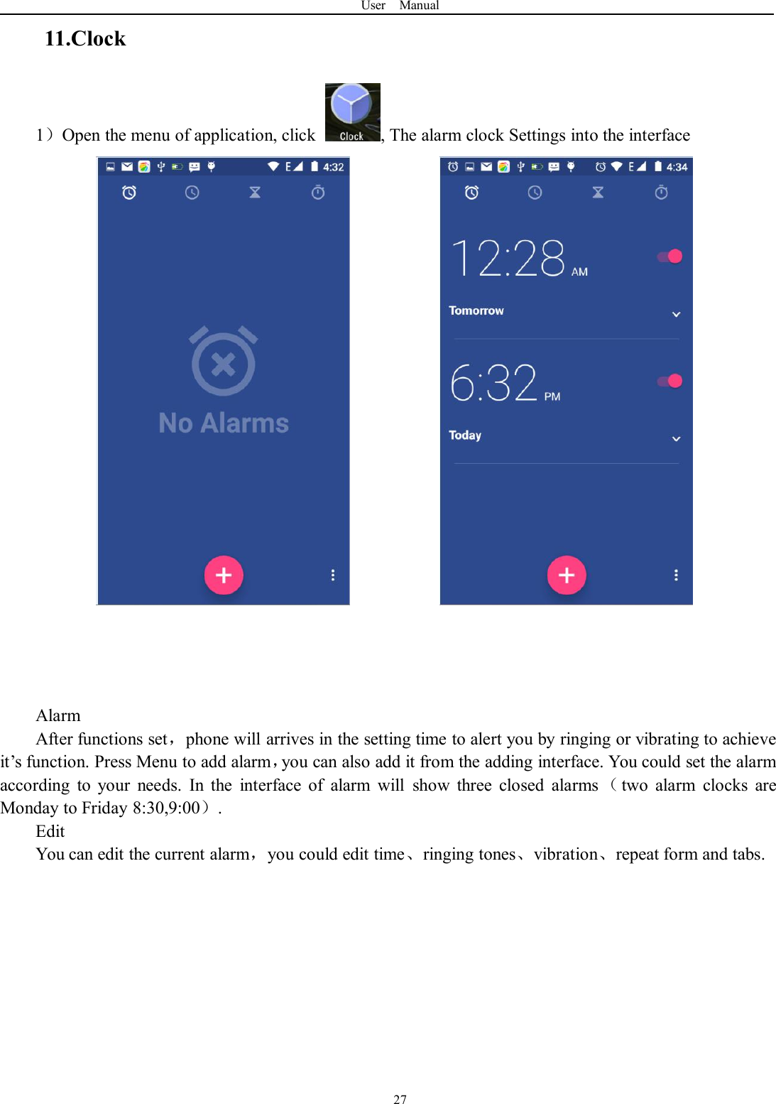 User Manual2711.Clock1）Open the menu of application, click , The alarm clock Settings into the interfaceAlarmAfter functions set，phone will arrives in the setting time to alert you by ringing or vibrating to achieveit’s function. Press Menu to add alarm，you can also add it from the adding interface. You could set the alarmaccording to your needs. In the interface of alarm will show three closed alarms （two alarm clocks areMonday to Friday 8:30,9:00）.EditYou can edit the current alarm，you could edit time、ringing tones、vibration、repeat form and tabs.