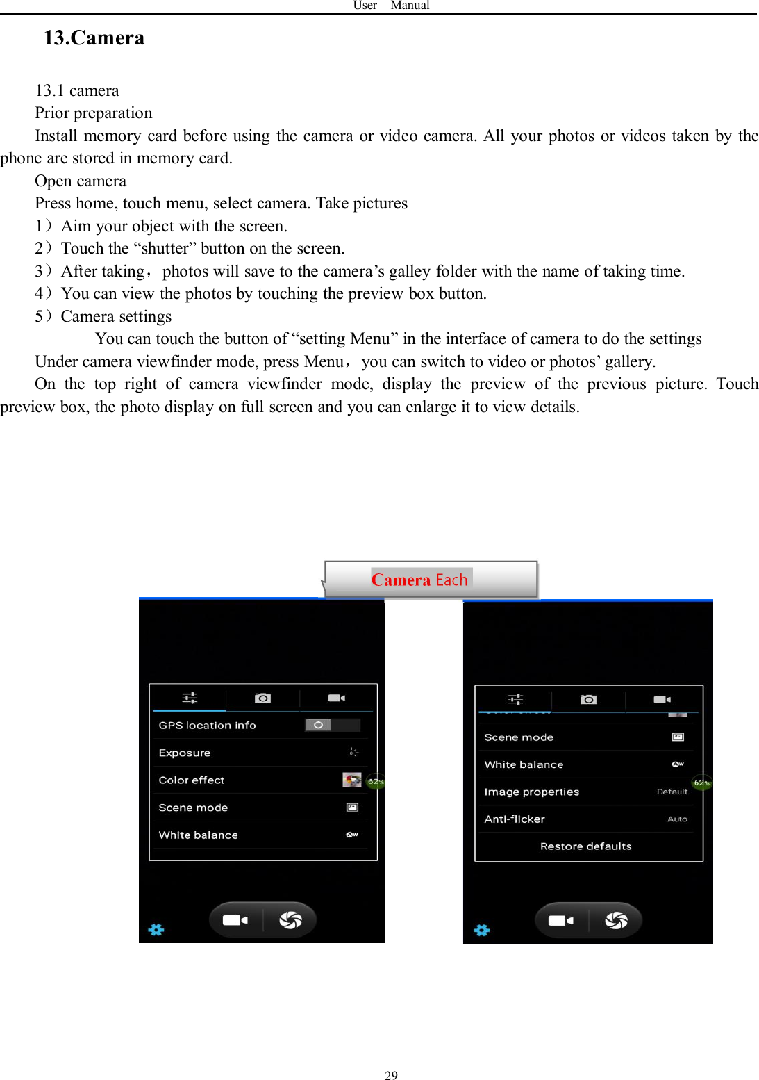 User Manual2913.Camera13.1 cameraPrior preparationInstall memory card before using the camera or video camera. All your photos or videos taken by thephone are stored in memory card.Open cameraPress home, touch menu, select camera. Take pictures1）Aim your object with the screen.2）Touch the “shutter” button on the screen.3）After taking，photos will save to the camera’s galley folder with the name of taking time.4）You can view the photos by touching the preview box button.5）Camera settingsYou can touch the button of “setting Menu” in the interface of camera to do the settingsUnder camera viewfinder mode, press Menu，you can switch to video or photos’ gallery.On the top right of camera viewfinder mode, display the preview of the previous picture. Touchpreview box, the photo display on full screen and you can enlarge it to view details.