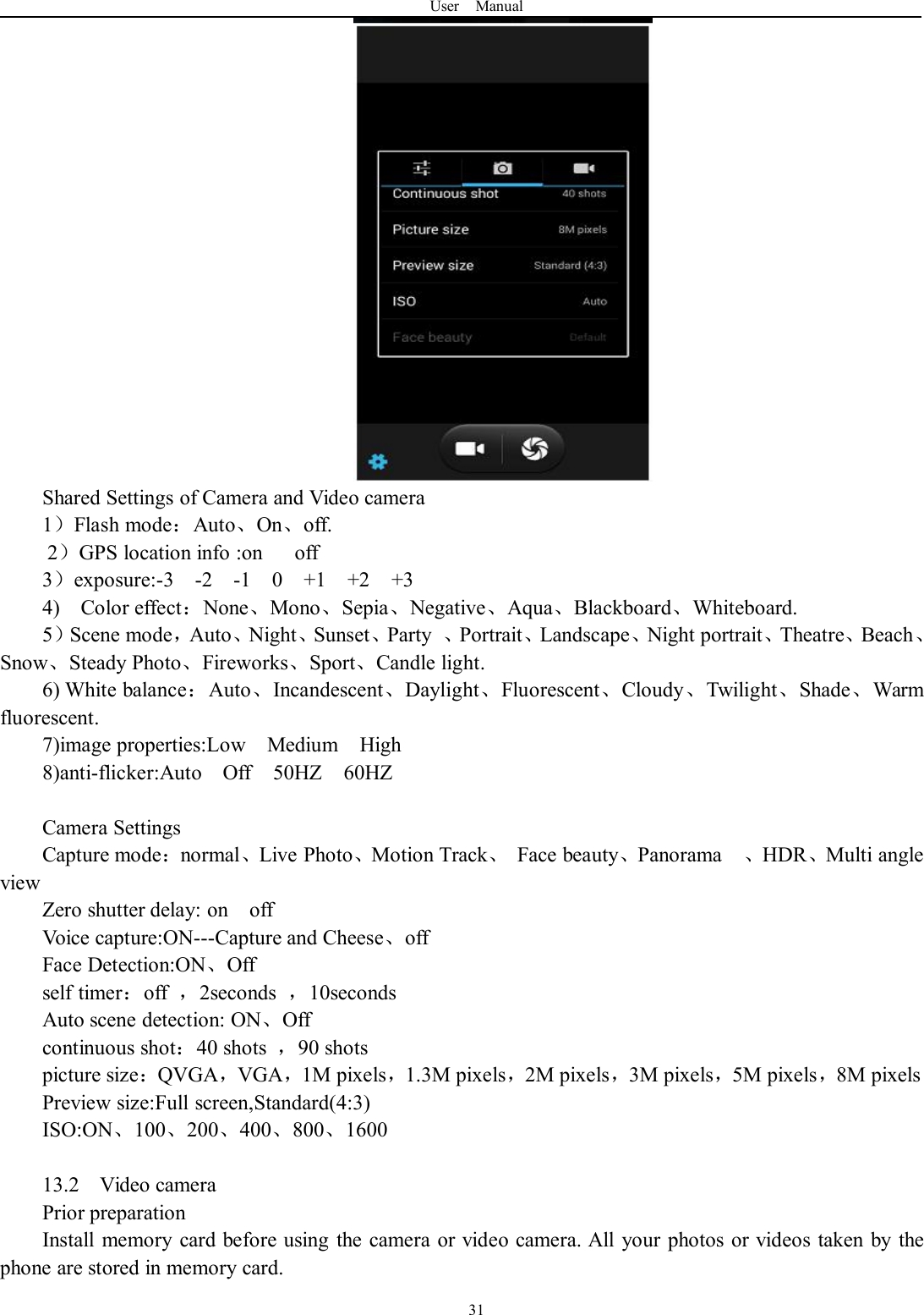 User Manual31Shared Settings of Camera and Video camera1）Flash mode：Auto、On、off.2）GPS location info :on off3）exposure:-3 -2 -1 0 +1 +2 +34) Color effect：None、Mono、Sepia、Negative、Aqua、Blackboard、Whiteboard.5）Scene mode，Auto、Night、Sunset、Party 、Portrait、Landscape、Night portrait、Theatre、Beach、Snow、Steady Photo、Fireworks、Sport、Candle light.6) White balance：Auto、Incandescent、Daylight、Fluorescent、Cloudy、Twilight、Shade、Warmfluorescent.7)image properties:Low Medium High8)anti-flicker:Auto Off 50HZ 60HZCamera SettingsCapture mode：normal、Live Photo、Motion Track、Face beauty、Panorama 、HDR、Multi angleviewZero shutter delay: on offVoice capture:ON---Capture and Cheese、offFace Detection:ON、Offself timer：off ，2seconds ，10secondsAuto scene detection: ON、Offcontinuous shot：40 shots ，90 shotspicture size：QVGA，VGA，1M pixels，1.3M pixels，2M pixels，3M pixels，5M pixels，8M pixelsPreview size:Full screen,Standard(4:3)ISO:ON、100、200、400、800、160013.2 Video cameraPrior preparationInstall memory card before using the camera or video camera. All your photos or videos taken by thephone are stored in memory card.