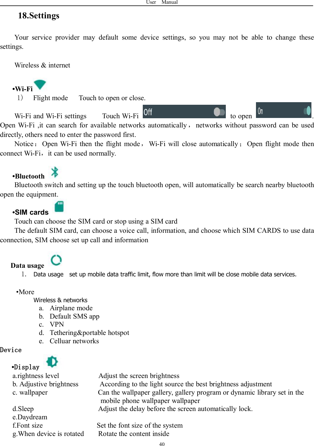 User Manual4018.SettingsYour service provider may default some device settings, so you may not be able to change thesesettings.Wireless &amp; internet•Wi-Fi1) Flight mode Touch to open or close.Wi-Fi and Wi-Fi settings Touch Wi-Fi to open .Open Wi-Fi ,it can search for available networks automatically ，networks without password can be useddirectly, others need to enter the password first.Notice ：Open Wi-Fi then the flight mode，Wi-Fi will close automatically ；Open flight mode thenconnect Wi-Fi，it can be used normally.•BluetoothBluetooth switch and setting up the touch bluetooth open, will automatically be search nearby bluetoothopen the equipment.•SIM cardsTouch can choose the SIM card or stop using a SIM cardThe default SIM card, can choose a voice call, information, and choose which SIM CARDS to use dataconnection, SIM choose set up call and informationData usage1. Data usage set up mobile data traffic limit, flow more than limit will be close mobile data services.•MoreWireless &amp; networksa. Airplane modeb. Default SMS appc. VPNd. Tethering&amp;portable hotspote. Celluar networksDevice•Displaya.rightness level Adjust the screen brightnessb. Adjustive brightness According to the light source the best brightness adjustmentc. wallpaper Can the wallpaper gallery, gallery program or dynamic library set in themobile phone wallpaper wallpaperd.Sleep Adjust the delay before the screen automatically lock.e.Daydreamf.Font size Set the font size of the systemg.When device is rotated Rotate the content inside