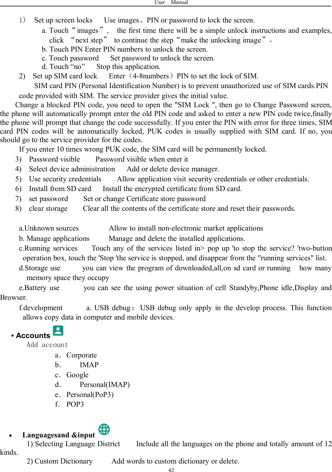 User Manual421) Set up screen locks Use images、PIN or password to lock the screen.a. Touch“images”, the first time there will be a simple unlock instructions and examples,click “next step”to continue the step“make the unlocking image”。b. Touch PIN Enter PIN numbers to unlock the screen.c. Touch password Set password to unlock the screen.d. Touch “no” Stop this application.2) Set up SIM card lock Enter（4-8numbers）PIN to set the lock of SIM.SIM card PIN (Personal Identification Number) is to prevent unauthorized use of SIM cards.PINcode provided with SIM. The service provider gives the initial value.Change a blocked PIN code, you need to open the &quot;SIM Lock &quot;, then go to Change Password screen,the phone will automatically prompt enter the old PIN code and asked to enter a new PIN code twice,finallythe phone will prompt that change the code successfully. If you enter the PIN with error for three times, SIMcard PIN codes will be automatically locked, PUK codes is usually supplied with SIM card. If no, youshould go to the service provider for the codes.If you enter 10 times wrong PUK code, the SIM card will be permanently locked.3) Password visible Password visible when enter it4) Select device administration Add or delete device manager.5) Use security credentials Allow application visit security credentials or other credentials.6) Install from SD card Install the encrypted certificate from SD card.7) set password Set or change Certificate store password8) clear storage Clear all the contents of the certificate store and reset their passwords.a.Unknown sources Allow to install non-electronic market applicationsb. Manage applications Manage and delete the installed applications.c.Running services Touch any of the services listed in&gt; pop up &apos;to stop the service? &apos;two-buttonoperation box, touch the &apos;Stop &apos;the service is stopped, and disappear from the &quot;running services&quot; list.d.Storage use you can view the program of downloaded,all,on sd card or running how manymemory space they occupye.Battery use you can see the using power situation of cell Standyby,Phone idle,Display andBrowser.f.development a. USB debug ：USB debug only apply in the develop process. This functionallows copy data in computer and mobile devices.•AccountsAdd accounta．Corporateb．IMAPc．Googled．Personal(IMAP)e．Personal(PoP3)f．POP3Languagesand &amp;input1) Selecting Language District Include all the languages on the phone and totally amount of 12kinds.2) Custom Dictionary Add words to custom dictionary or delete.