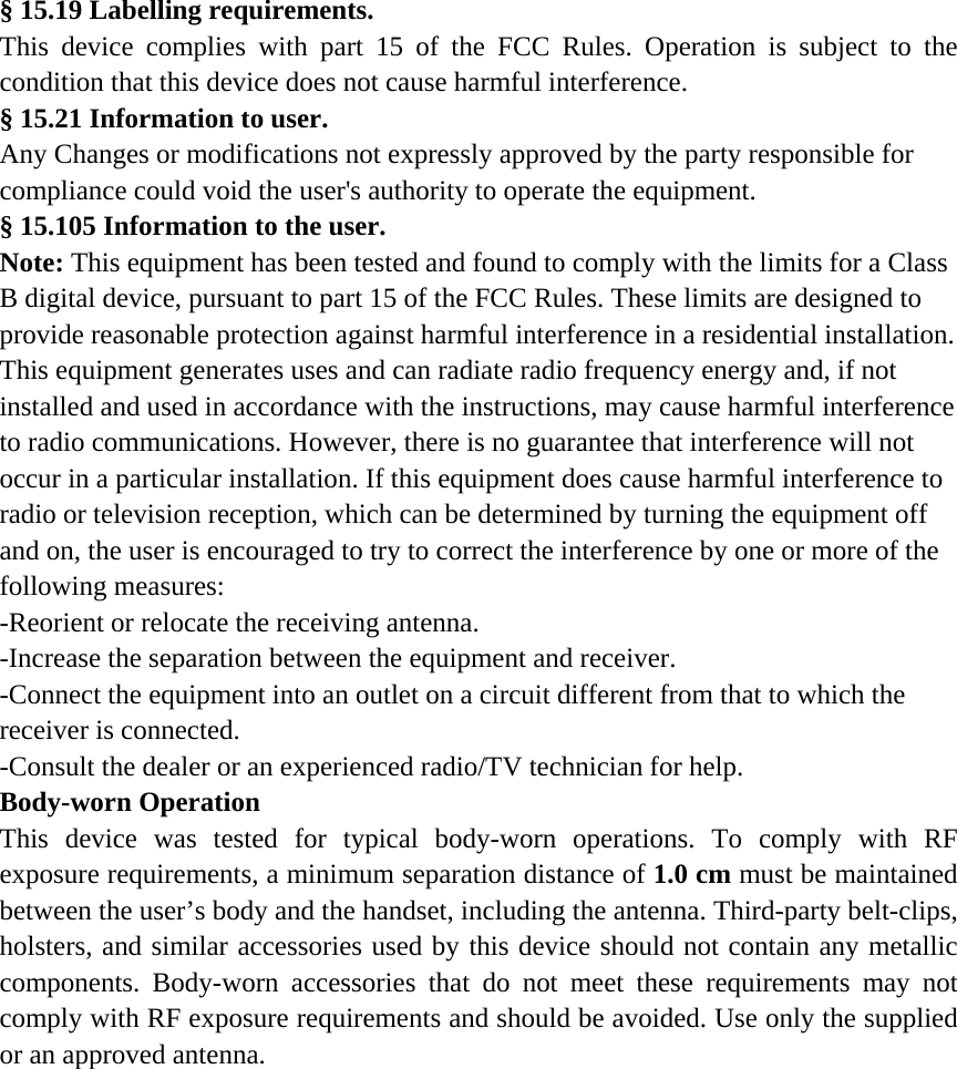  § 15.19 Labelling requirements. This device complies with part 15 of the FCC Rules. Operation is subject to the condition that this device does not cause harmful interference. § 15.21 Information to user. Any Changes or modifications not expressly approved by the party responsible for compliance could void the user&apos;s authority to operate the equipment. § 15.105 Information to the user. Note: This equipment has been tested and found to comply with the limits for a Class B digital device, pursuant to part 15 of the FCC Rules. These limits are designed to provide reasonable protection against harmful interference in a residential installation. This equipment generates uses and can radiate radio frequency energy and, if not installed and used in accordance with the instructions, may cause harmful interference to radio communications. However, there is no guarantee that interference will not occur in a particular installation. If this equipment does cause harmful interference to radio or television reception, which can be determined by turning the equipment off and on, the user is encouraged to try to correct the interference by one or more of the following measures: -Reorient or relocate the receiving antenna. -Increase the separation between the equipment and receiver. -Connect the equipment into an outlet on a circuit different from that to which the receiver is connected. -Consult the dealer or an experienced radio/TV technician for help. Body-worn Operation This device was tested for typical body-worn operations. To comply with RF exposure requirements, a minimum separation distance of 1.0 cm must be maintained between the user’s body and the handset, including the antenna. Third-party belt-clips, holsters, and similar accessories used by this device should not contain any metallic components. Body-worn accessories that do not meet these requirements may not comply with RF exposure requirements and should be avoided. Use only the supplied or an approved antenna. 