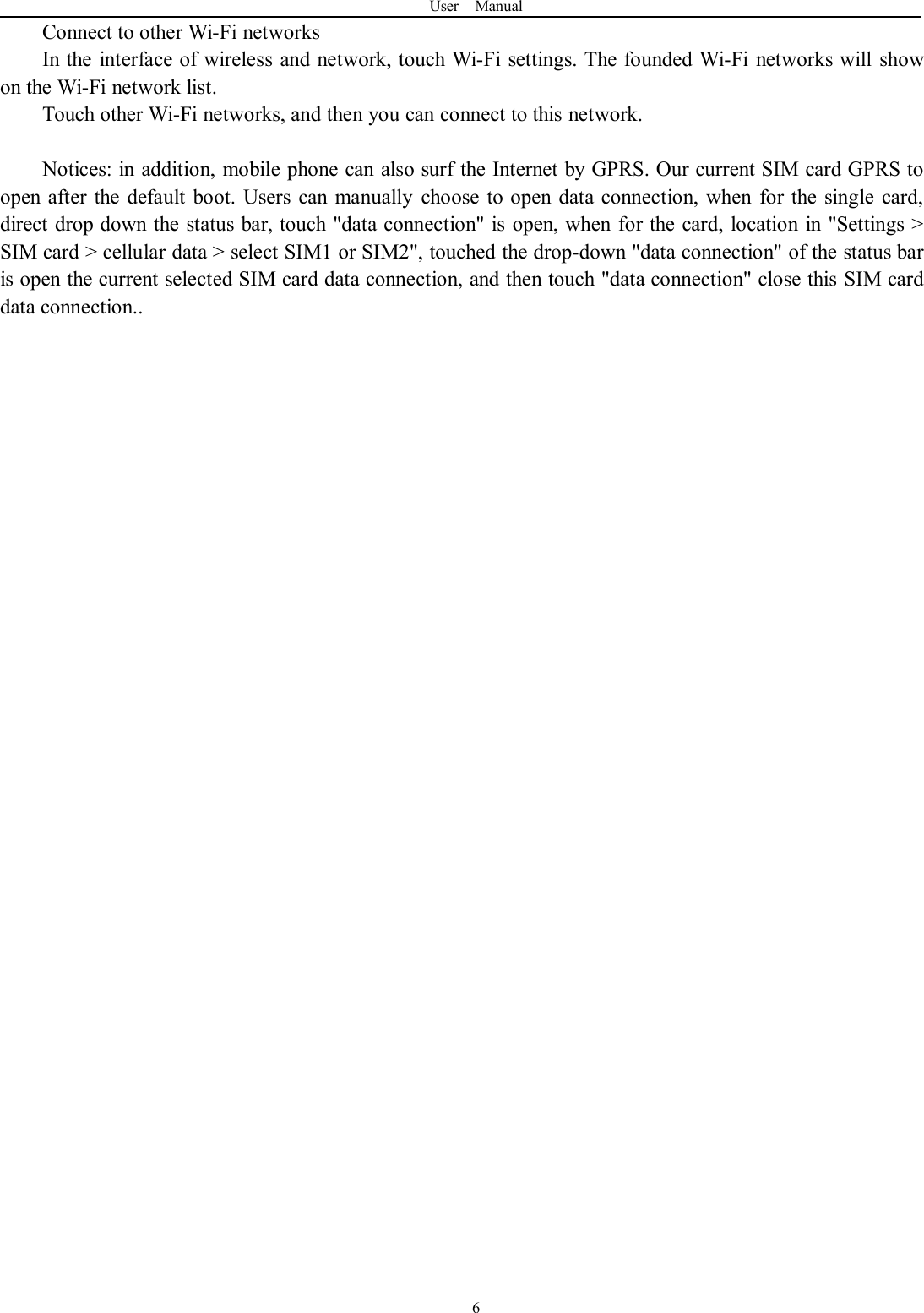 User Manual6Connect to other Wi-Fi networksIn the interface of wireless and network, touch Wi-Fi settings. The founded Wi-Fi networks will showon the Wi-Fi network list.Touch other Wi-Fi networks, and then you can connect to this network.Notices: in addition, mobile phone can also surf the Internet by GPRS. Our current SIM card GPRS toopen after the default boot. Users can manually choose to open data connection, when for the single card,direct drop down the status bar, touch &quot;data connection&quot; is open, when for the card, location in &quot;Settings &gt;SIM card &gt; cellular data &gt; select SIM1 or SIM2&quot;, touched the drop-down &quot;data connection&quot; of the status baris open the current selected SIM card data connection, and then touch &quot;data connection&quot; close this SIM carddata connection..