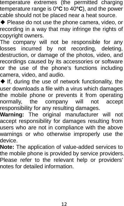 12 temperature extremes (the permitted charging temperature range is 0°C to 40°C), and the power cable should not be placed near a heat source. ◆ Please do not use the phone camera, video, or recording in a way that may infringe the rights of copyright owners. The company will not be responsible for any losses incurred by not recording, deleting, destruction, or damage of the photos, video, and recordings caused by its accessories or software or the use of the phone’s functions including camera, video, and audio. ◆ If, during the use of network functionality, the user downloads a file with a virus which damages the mobile phone or prevents it from operating normally, the company will not accept responsibility for any resulting damages. Warning:  The original manufacturer will not accept responsibility for damages resulting from users who are not in compliance with the above warnings or who otherwise improperly use the device. Note: The application of value-added services to the mobile phone is provided by service providers. Please refer to the relevant help or providers’ notes for detailed information. 