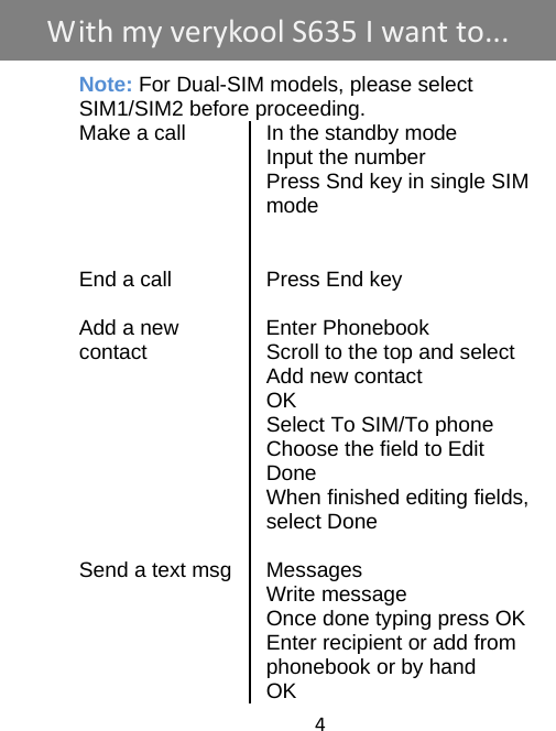 4     Note: For Dual-SIM models, please select     SIM1/SIM2 before proceeding. Make a call  In the standby mode  Input the number   Press Snd key in single SIM mode     End a call  Press End key   Add a new    Enter Phonebook contact  Scroll to the top and select Add new contact  OK  Select To SIM/To phone   Choose the field to Edit  Done   When finished editing fields, select Done   Send a text msg Messages  Write message   Once done typing press OK   Enter recipient or add from phonebook or by hand  OK WithmyverykoolS635 Iwantto...